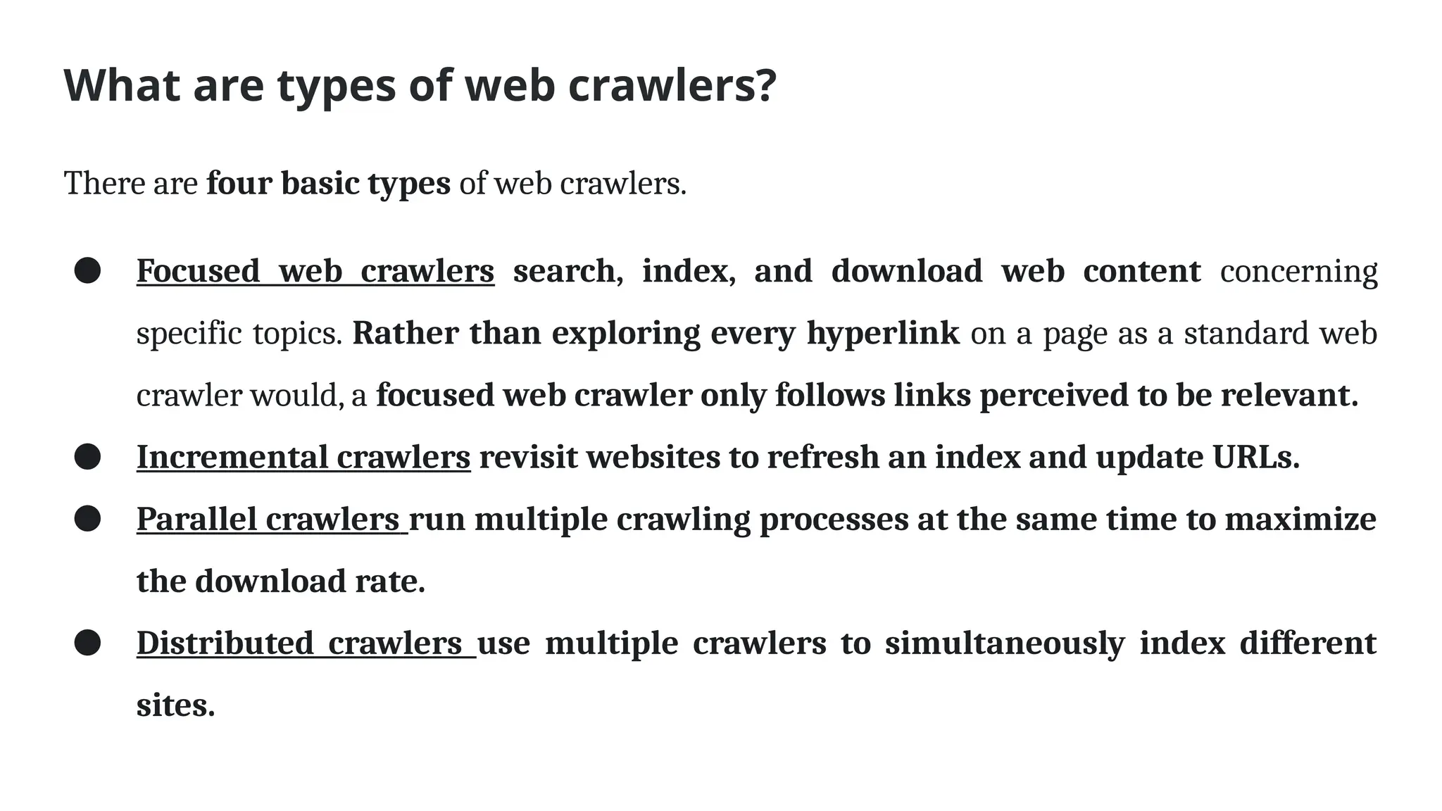 What are types of web crawlers?
There are four basic types of web crawlers.
● Focused web crawlers search, index, and download web content concerning
specific topics. Rather than exploring every hyperlink on a page as a standard web
crawler would, a focused web crawler only follows links perceived to be relevant.
● Incremental crawlers revisit websites to refresh an index and update URLs.
● Parallel crawlers run multiple crawling processes at the same time to maximize
the download rate.
● Distributed crawlers use multiple crawlers to simultaneously index different
sites.
 