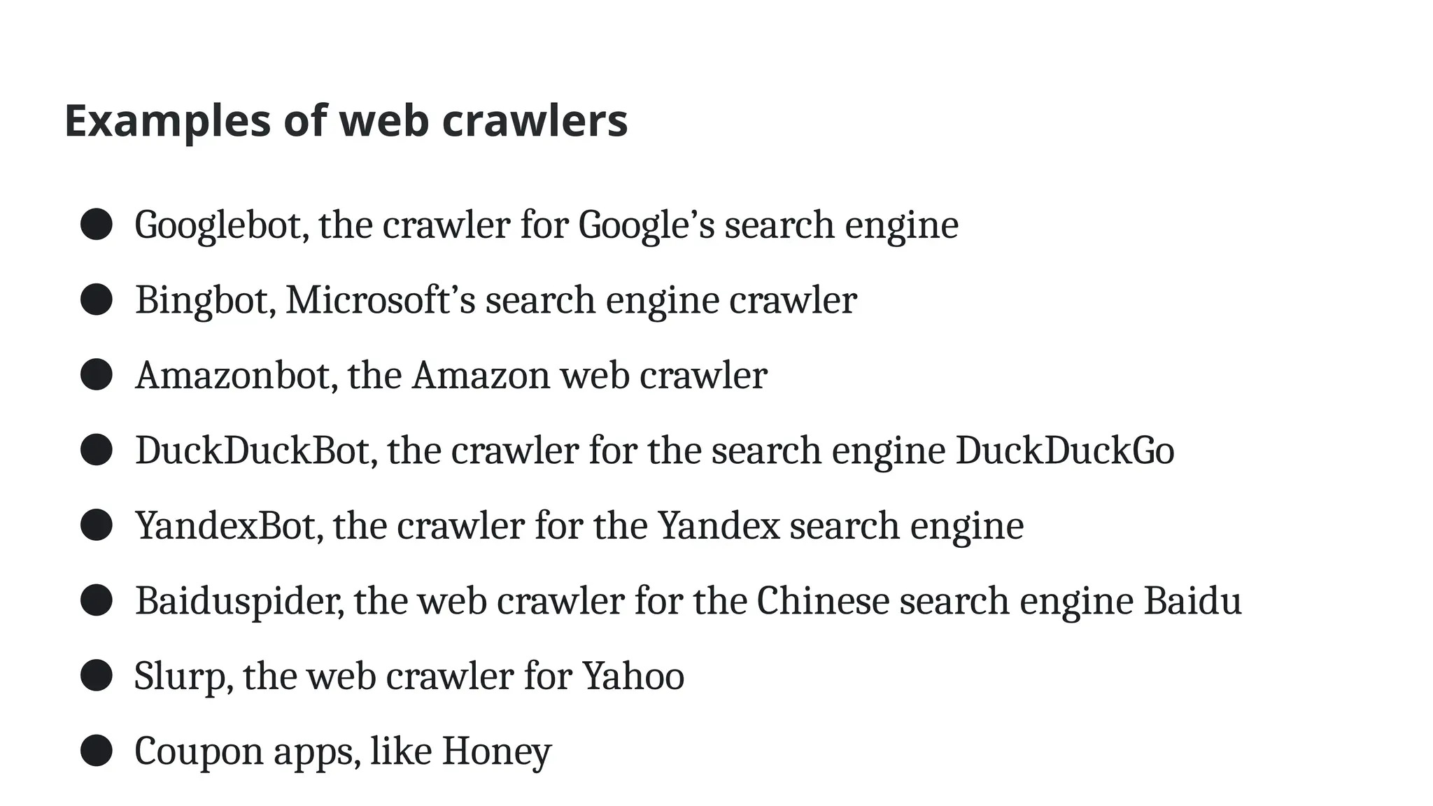 Examples of web crawlers
● Googlebot, the crawler for Google’s search engine
● Bingbot, Microsoft’s search engine crawler
● Amazonbot, the Amazon web crawler
● DuckDuckBot, the crawler for the search engine DuckDuckGo
● YandexBot, the crawler for the Yandex search engine
● Baiduspider, the web crawler for the Chinese search engine Baidu
● Slurp, the web crawler for Yahoo
● Coupon apps, like Honey
 