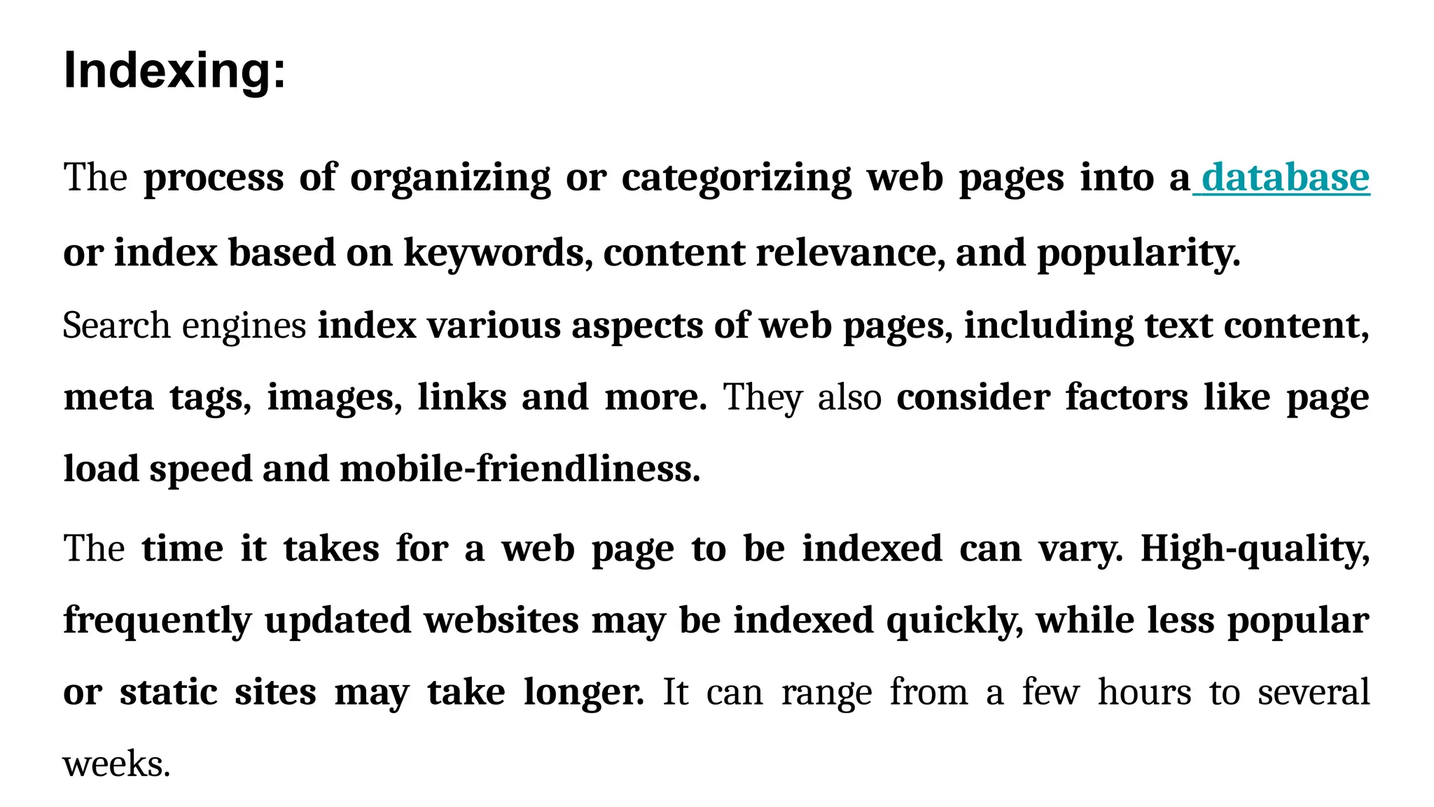 Indexing:
The process of organizing or categorizing web pages into a database
or index based on keywords, content relevance, and popularity.
Search engines index various aspects of web pages, including text content,
meta tags, images, links and more. They also consider factors like page
load speed and mobile-friendliness.
The time it takes for a web page to be indexed can vary. High-quality,
frequently updated websites may be indexed quickly, while less popular
or static sites may take longer. It can range from a few hours to several
weeks.
 