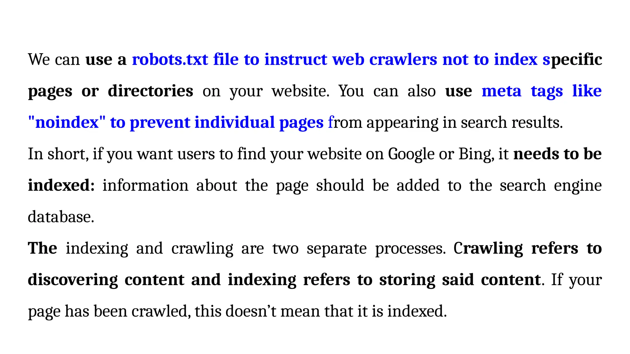 We can use a robots.txt file to instruct web crawlers not to index specific
pages or directories on your website. You can also use meta tags like
"noindex" to prevent individual pages from appearing in search results.
In short, if you want users to find your website on Google or Bing, it needs to be
indexed: information about the page should be added to the search engine
database.
The indexing and crawling are two separate processes. Crawling refers to
discovering content and indexing refers to storing said content. If your
page has been crawled, this doesn’t mean that it is indexed.
 