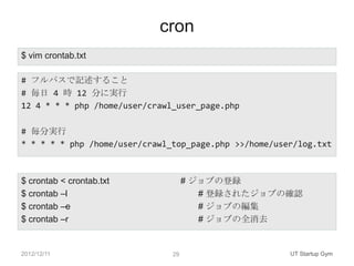 cron
$ vim crontab.txt

# フルパスで記述すること
# 毎日 4 時 12 分に実行
12 4 * * * php /home/user/crawl_user_page.php

# 毎分実行
* * * * * php...