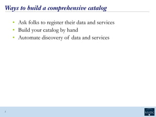Ways to build a comprehensive catalog
• Ask folks to register their data and services
• Build your catalog by hand
• Automate discovery of data and services
2
 