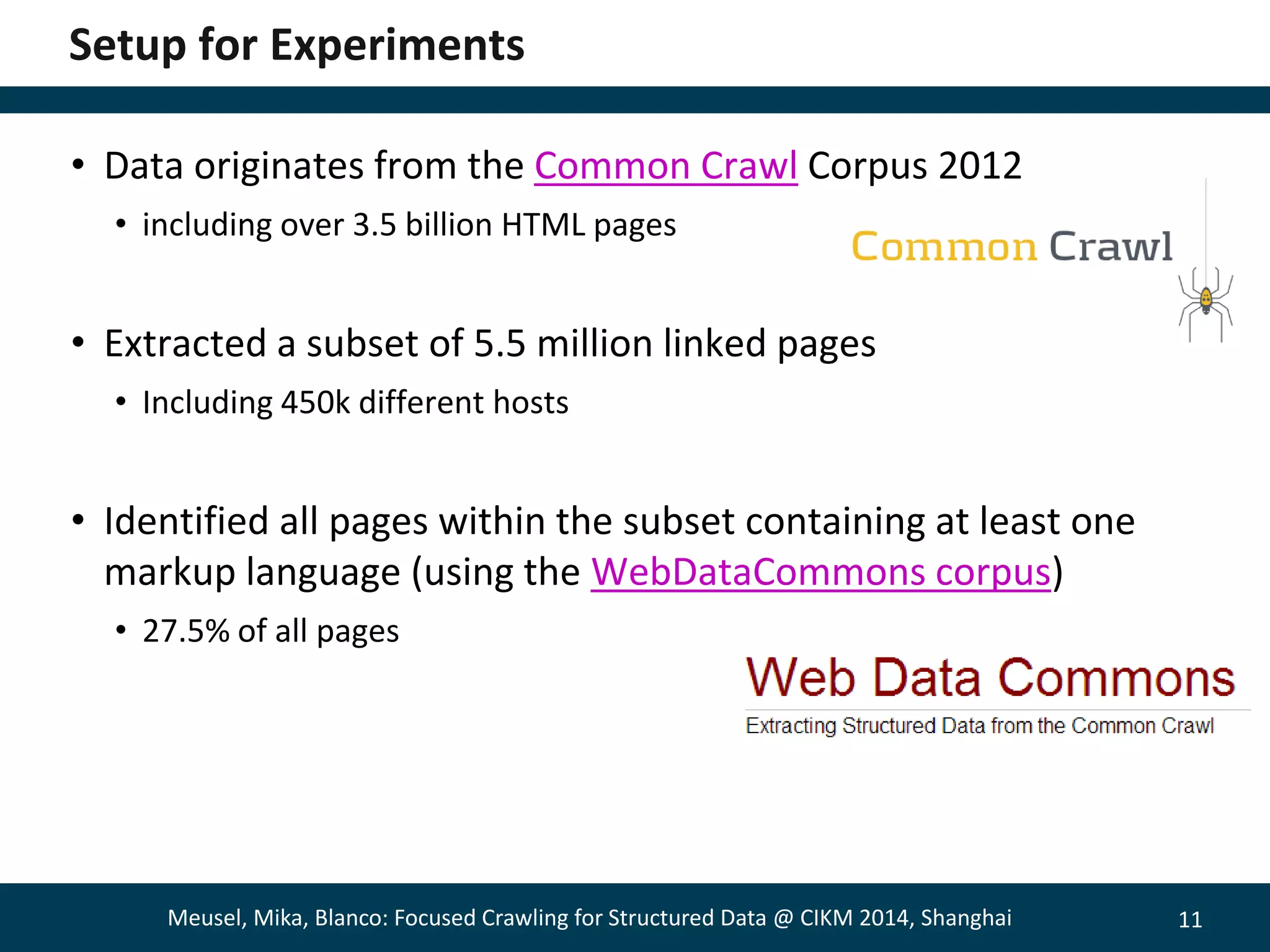 11 
Setup for Experiments 
• Data originates from the Common Crawl Corpus 2012 
• including over 3.5 billion HTML pages 
• Extracted a subset of 5.5 million linked pages 
• Including 450k different hosts 
• Identified all pages within the subset containing at least one 
markup language (using the WebDataCommons corpus) 
• 27.5% of all pages 
Meusel, Mika, Blanco: Focused Crawling for Structured Data @ CIKM 2014, Shanghai 
 