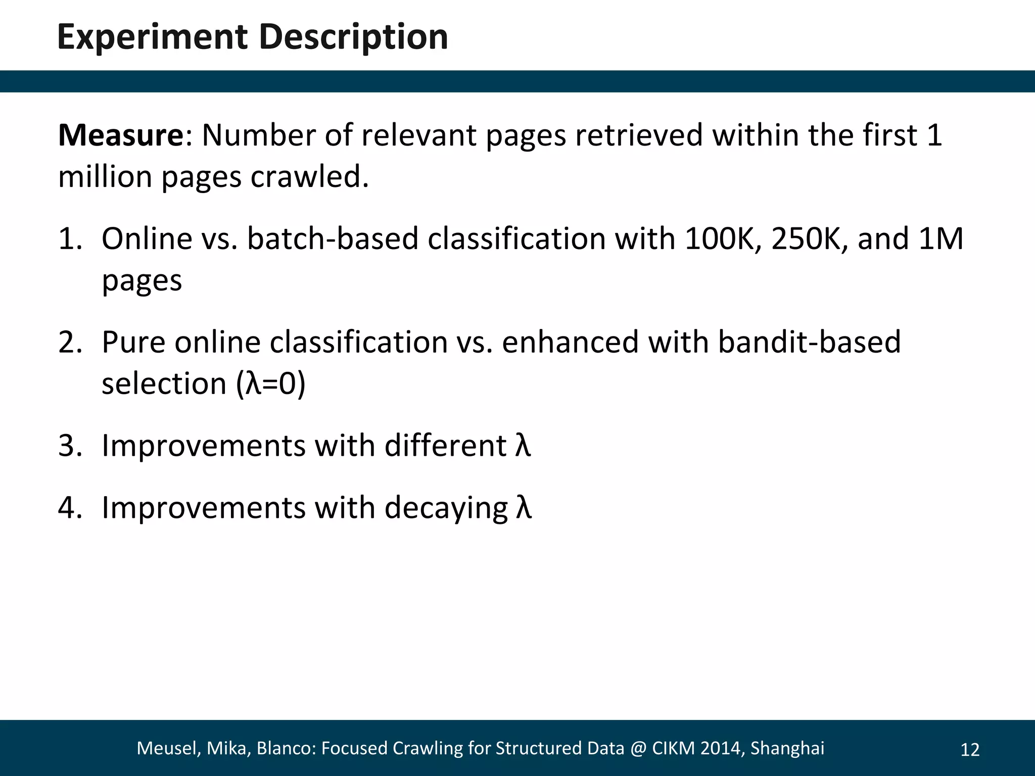 12 
Experiment Description 
Measure: Number of relevant pages retrieved within the first 1 
million pages crawled. 
1. Online vs. batch-based classification with 100K, 250K, and 1M 
pages 
2. Pure online classification vs. enhanced with bandit-based 
selection (λ=0) 
3. Improvements with different λ 
4. Improvements with decaying λ 
Meusel, Mika, Blanco: Focused Crawling for Structured Data @ CIKM 2014, Shanghai 
 