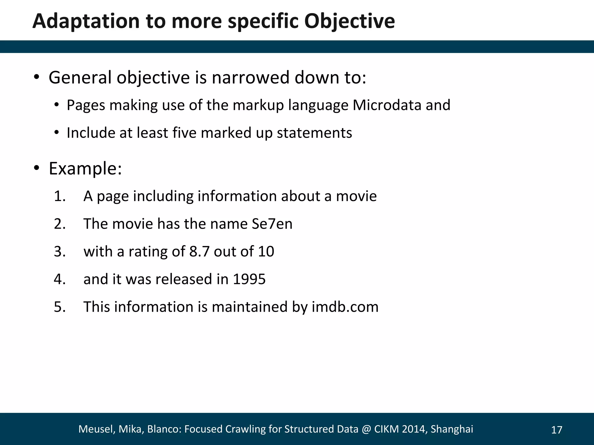17 
Adaptation to more specific Objective 
• General objective is narrowed down to: 
• Pages making use of the markup language Microdata and 
• Include at least five marked up statements 
• Example: 
1. A page including information about a movie 
2. The movie has the name Se7en 
3. with a rating of 8.7 out of 10 
4. and it was released in 1995 
5. This information is maintained by imdb.com 
Meusel, Mika, Blanco: Focused Crawling for Structured Data @ CIKM 2014, Shanghai 
 
