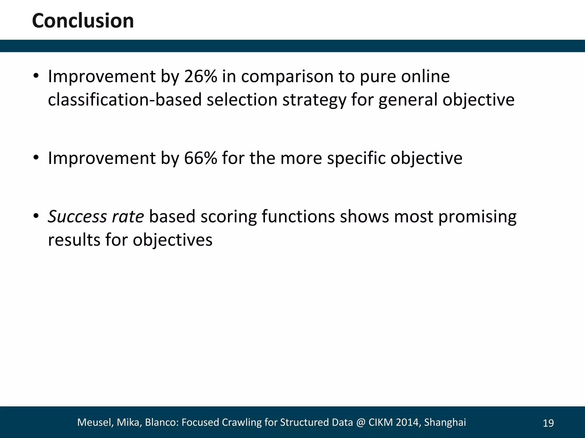 19 
Conclusion 
• Improvement by 26% in comparison to pure online 
classification-based selection strategy for general objective 
• Improvement by 66% for the more specific objective 
• Success rate based scoring functions shows most promising 
results for objectives 
Meusel, Mika, Blanco: Focused Crawling for Structured Data @ CIKM 2014, Shanghai 
 