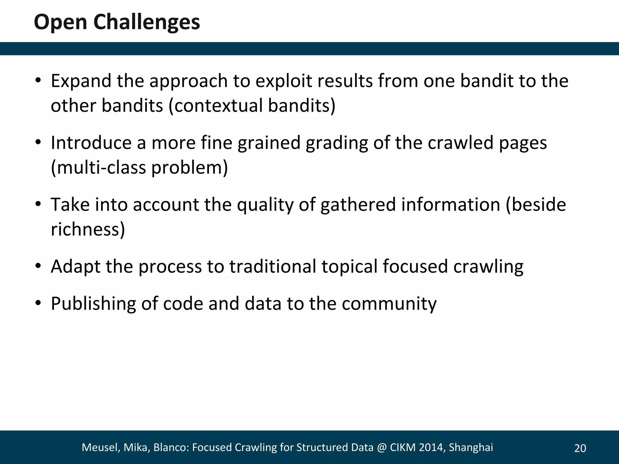 20 
Open Challenges 
• Expand the approach to exploit results from one bandit to the 
other bandits (contextual bandits) 
• Introduce a more fine grained grading of the crawled pages 
(multi-class problem) 
• Take into account the quality of gathered information (beside 
richness) 
• Adapt the process to traditional topical focused crawling 
• Publishing of code and data to the community 
Meusel, Mika, Blanco: Focused Crawling for Structured Data @ CIKM 2014, Shanghai 
 