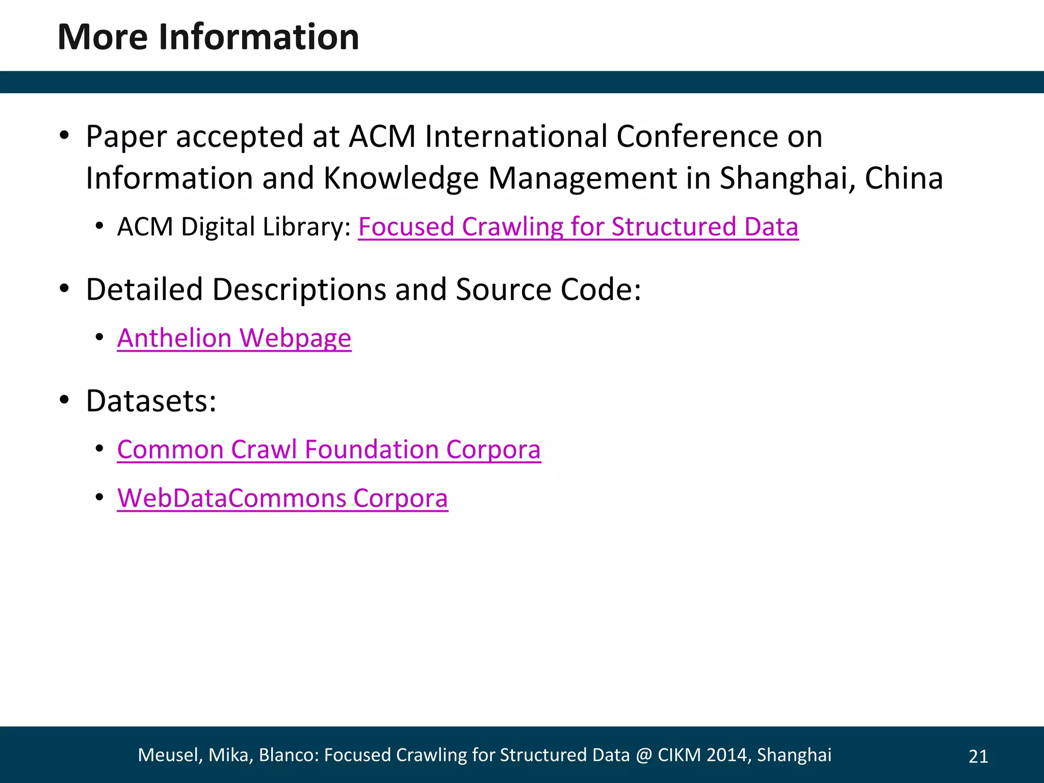 21 
More Information 
• Paper accepted at ACM International Conference on 
Information and Knowledge Management in Shanghai, China 
• ACM Digital Library: Focused Crawling for Structured Data 
• Detailed Descriptions and Source Code: 
• Anthelion Webpage 
• Datasets: 
• Common Crawl Foundation Corpora 
• WebDataCommons Corpora 
Meusel, Mika, Blanco: Focused Crawling for Structured Data @ CIKM 2014, Shanghai 
