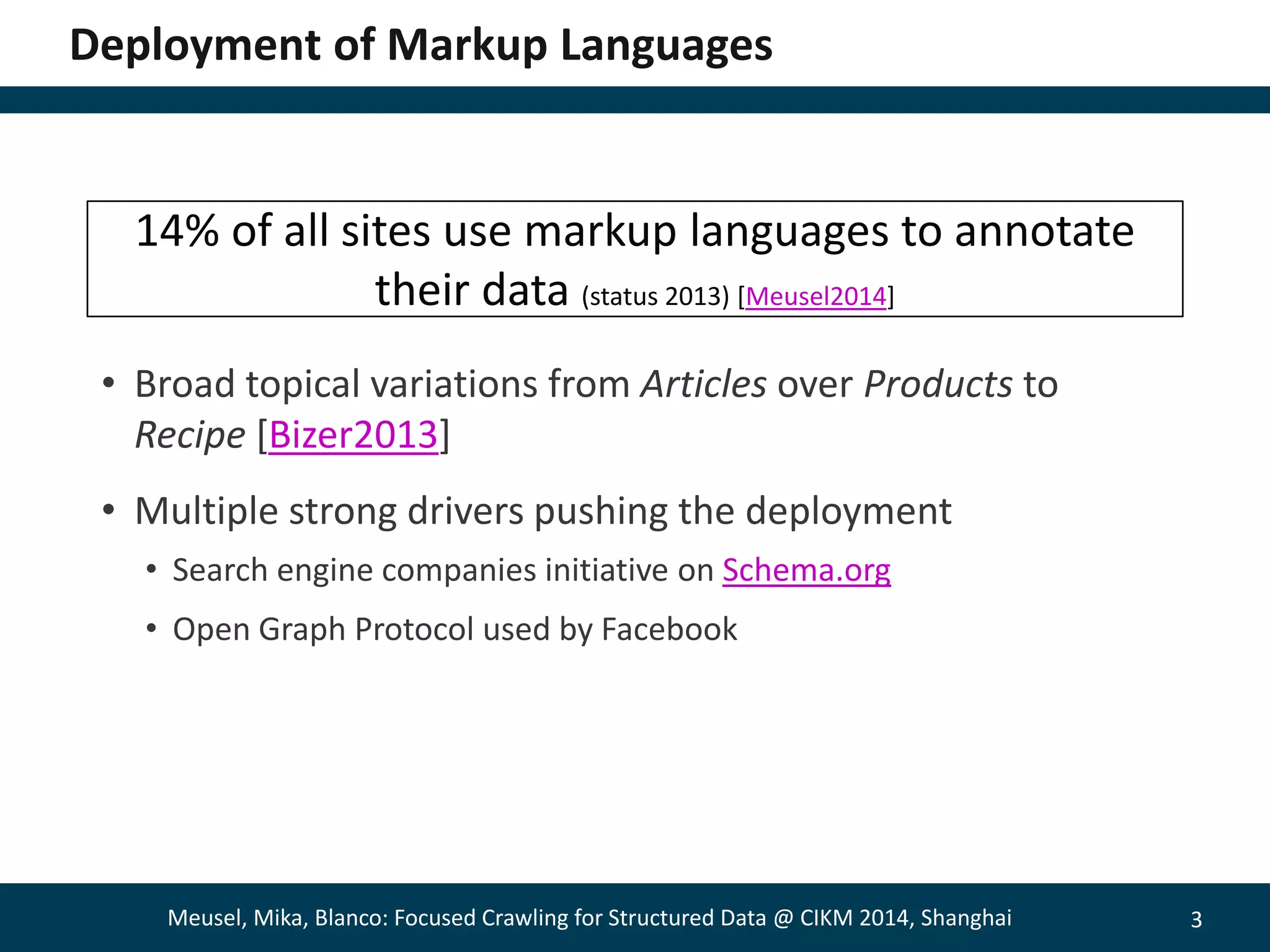 3 
Deployment of Markup Languages 
14% of all sites use markup languages to annotate 
their data (status 2013) [Meusel2014] 
• Broad topical variations from Articles over Products to 
Recipe [Bizer2013] 
• Multiple strong drivers pushing the deployment 
• Search engine companies initiative on Schema.org 
• Open Graph Protocol used by Facebook 
Meusel, Mika, Blanco: Focused Crawling for Structured Data @ CIKM 2014, Shanghai 
 