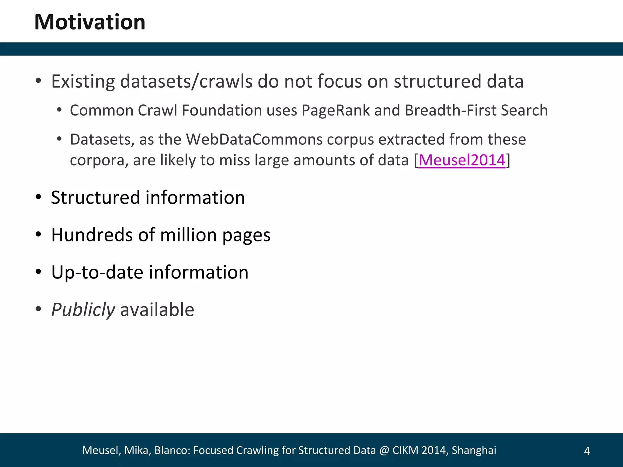 4 
Motivation 
• Existing datasets/crawls do not focus on structured data 
• Common Crawl Foundation uses PageRank and Breadth-First Search 
• Datasets, as the WebDataCommons corpus extracted from these 
corpora, are likely to miss large amounts of data [Meusel2014] 
• Structured information 
• Hundreds of million pages 
• Up-to-date information 
• Publicly available 
Meusel, Mika, Blanco: Focused Crawling for Structured Data @ CIKM 2014, Shanghai 
 