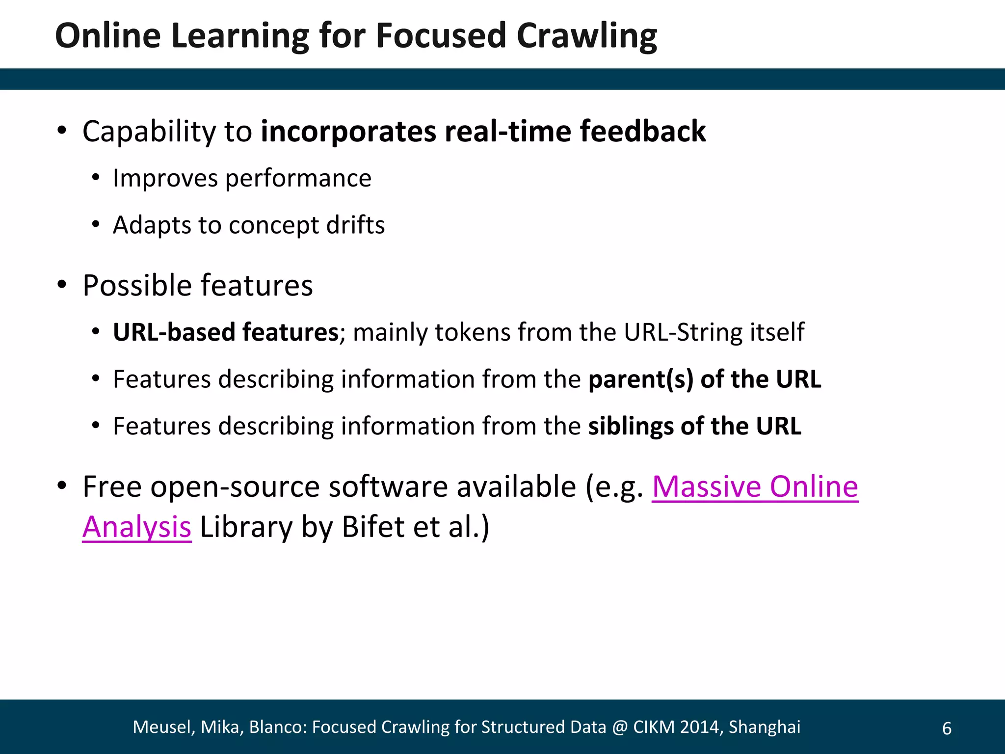 6 
Online Learning for Focused Crawling 
• Capability to incorporates real-time feedback 
• Improves performance 
• Adapts to concept drifts 
• Possible features 
• URL-based features; mainly tokens from the URL-String itself 
• Features describing information from the parent(s) of the URL 
• Features describing information from the siblings of the URL 
• Free open-source software available (e.g. Massive Online 
Analysis Library by Bifet et al.) 
Meusel, Mika, Blanco: Focused Crawling for Structured Data @ CIKM 2014, Shanghai 
 
