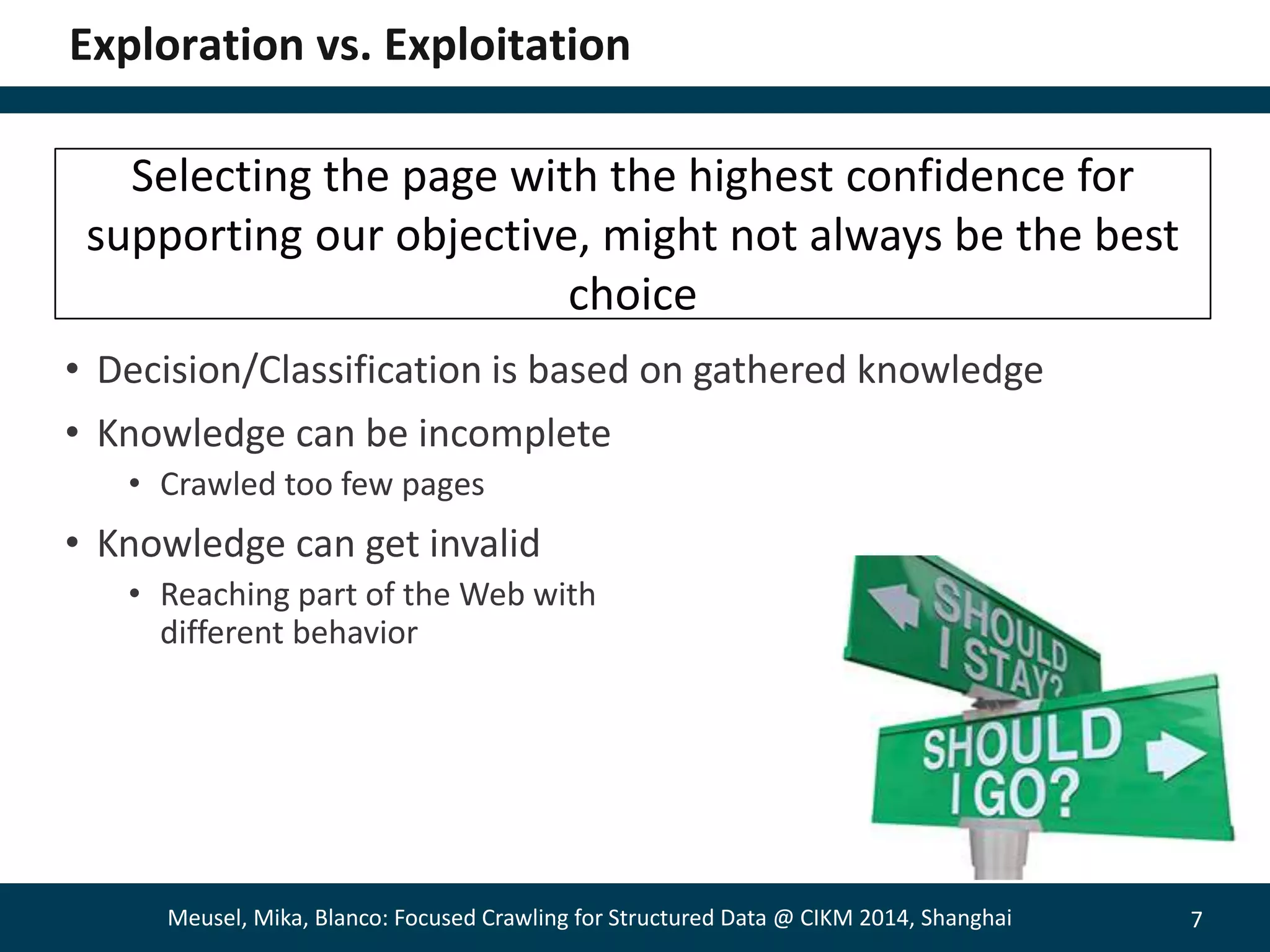 7 
Exploration vs. Exploitation 
Selecting the page with the highest confidence for 
supporting our objective, might not always be the best 
choice 
• Decision/Classification is based on gathered knowledge 
• Knowledge can be incomplete 
• Crawled too few pages 
• Knowledge can get invalid 
• Reaching part of the Web with 
different behavior 
Meusel, Mika, Blanco: Focused Crawling for Structured Data @ CIKM 2014, Shanghai 
 