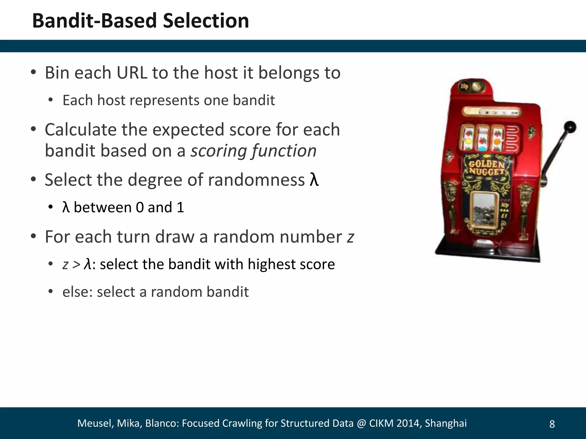 8 
Bandit-Based Selection 
• Bin each URL to the host it belongs to 
• Each host represents one bandit 
• Calculate the expected score for each 
bandit based on a scoring function 
• Select the degree of randomness λ 
• λ between 0 and 1 
• For each turn draw a random number z 
• z > λ: select the bandit with highest score 
• else: select a random bandit 
Meusel, Mika, Blanco: Focused Crawling for Structured Data @ CIKM 2014, Shanghai 
 
