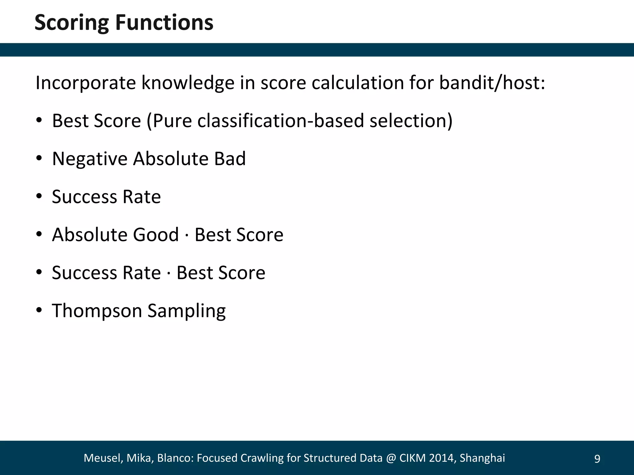 9 
Scoring Functions 
Incorporate knowledge in score calculation for bandit/host: 
• Best Score (Pure classification-based selection) 
• Negative Absolute Bad 
• Success Rate 
• Absolute Good · Best Score 
• Success Rate · Best Score 
• Thompson Sampling 
Meusel, Mika, Blanco: Focused Crawling for Structured Data @ CIKM 2014, Shanghai 
 