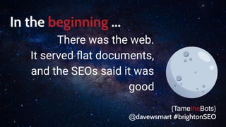 In the beginning ...
There was the web.
It served ﬂat documents,
and the SEOs said it was
good
{TametheBots}
@davewsmart #brightonSEO
 