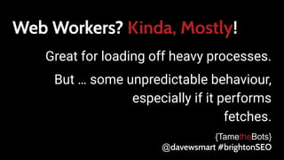 Web Workers? Kinda, Mostly!
Great for loading off heavy processes.
But … some unpredictable behaviour,
especially if it performs
fetches.
{TametheBots}
@davewsmart #brightonSEO
 