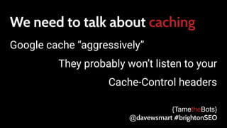 We need to talk about caching
Google cache “aggressively”
They probably won’t listen to your
Cache-Control headers
{TametheBots}
@davewsmart #brightonSEO
 