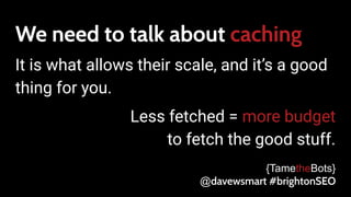 We need to talk about caching
It is what allows their scale, and it’s a good
thing for you.
Less fetched = more budget
to fetch the good stuff.
{TametheBots}
@davewsmart #brightonSEO
 