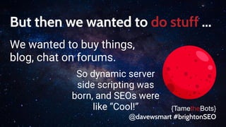 But then we wanted to do stuff ...
We wanted to buy things,
blog, chat on forums.
{TametheBots}
@davewsmart #brightonSEO
So dynamic server
side scripting was
born, and SEOs were
like “Cool!”
 