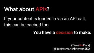 What about APIs?
If your content is loaded in via an API call,
this can be cached too.
You have a decision to make.
{TametheBots}
@davewsmart #brightonSEO
 
