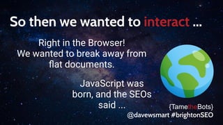 So then we wanted to interact ...
Right in the Browser!
We wanted to break away from
ﬂat documents.
{TametheBots}
@davewsmart #brightonSEO
JavaScript was
born, and the SEOs
said ...
 