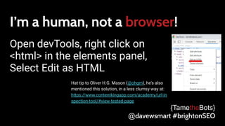I’m a human, not a browser!
Open devTools, right click on
<html> in the elements panel,
Select Edit as HTML
{TametheBots}
@davewsmart #brightonSEO
Hat tip to Oliver H.G. Mason (@ohgm), he's also
mentioned this solution, in a less clumsy way at:
https://www.contentkingapp.com/academy/url-in
spection-tool/#view-tested-page
 