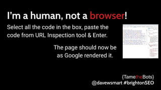 I’m a human, not a browser!
Select all the code in the box, paste the
code from URL Inspection tool & Enter.
{TametheBots}
@davewsmart #brightonSEO
The page should now be
as Google rendered it.
 