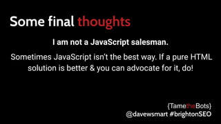 Some final thoughts
I am not a JavaScript salesman.
Sometimes JavaScript isn’t the best way. If a pure HTML
solution is better & you can advocate for it, do!
{TametheBots}
@davewsmart #brightonSEO
 