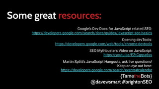 Some great resources:
Google’s Dev Docs for JavaScript related SEO:
https://developers.google.com/search/docs/guides/javascript-seo-basics
Opening devTools:
https://developers.google.com/web/tools/chrome-devtools
SEO Mythbusters Video on JavaScript:
https://youtu.be/EZtCgrpa6ss
Martin Splitt’s JavaScript Hangouts, ask live questions!
Keep an eye out here:
https://developers.google.com/search/events#calendar
{TametheBots}
@davewsmart #brightonSEO
 