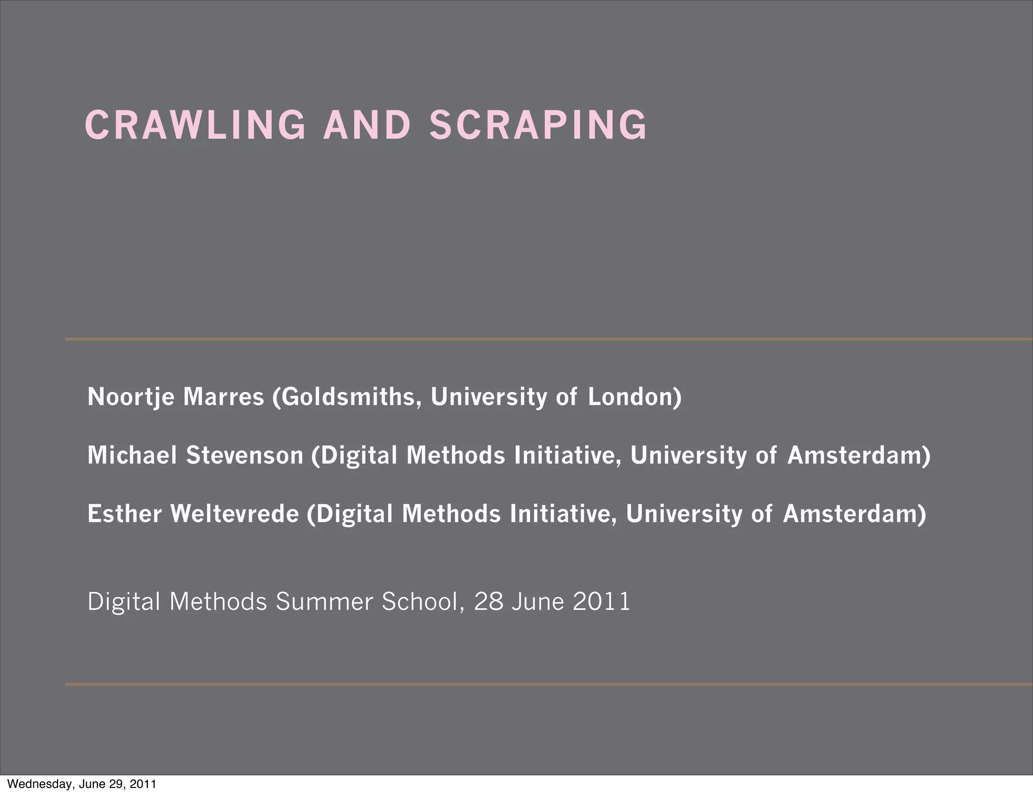CRAWLING AND SCRAPING




            Noortje Marres (Goldsmiths, University of London)

            Michael Stevenson (Digital Methods Initiative, University of Amsterdam)

            Esther Weltevrede (Digital Methods Initiative, University of Amsterdam)


            Digital Methods Summer School, 28 June 2011




Wednesday, June 29, 2011
 