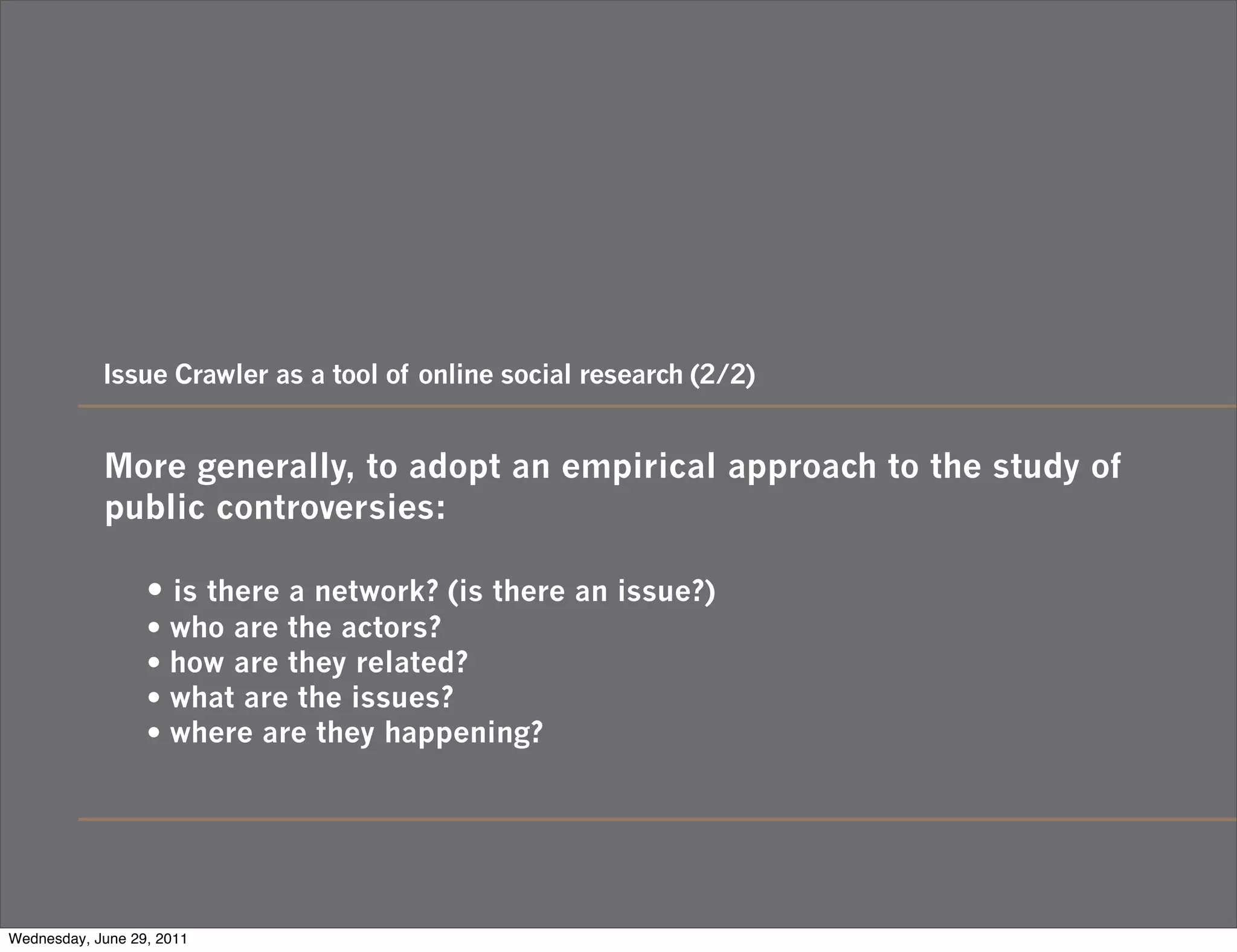 Issue Crawler as a tool of online social research (2/2)


            More generally, to adopt an empirical approach to the study of
            public controversies:

                  • is there a network? (is there an issue?)
                  • who are the actors?
                  • how are they related?
                  • what are the issues?
                  • where are they happening?




Wednesday, June 29, 2011
 