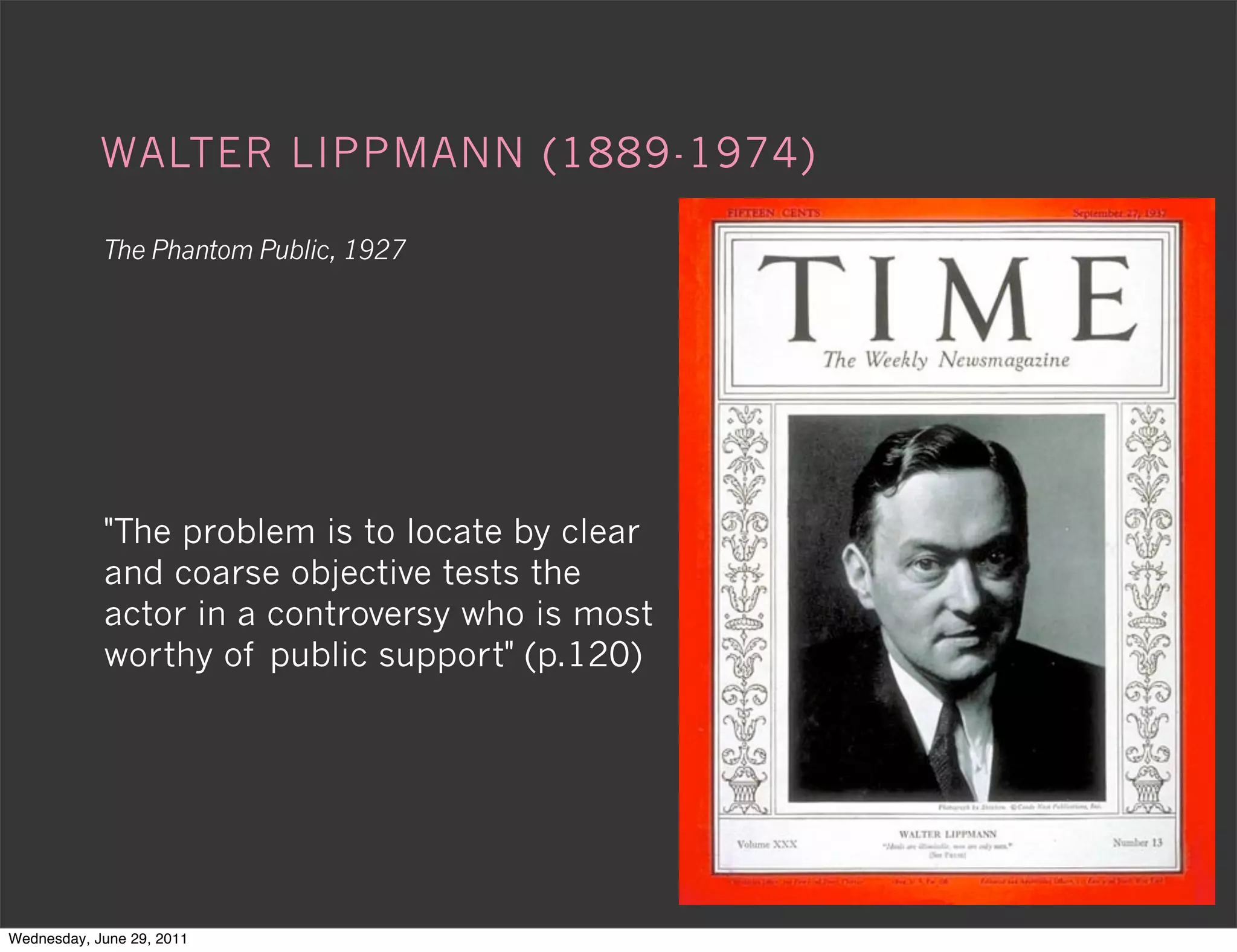 WALTER LIPPMANN (1889-1974)

            The Phantom Public, 1927




            "The problem is to locate by clear
            and coarse objective tests the
            actor in a controversy who is most
            worthy of public support" (p.120)




Wednesday, June 29, 2011
 