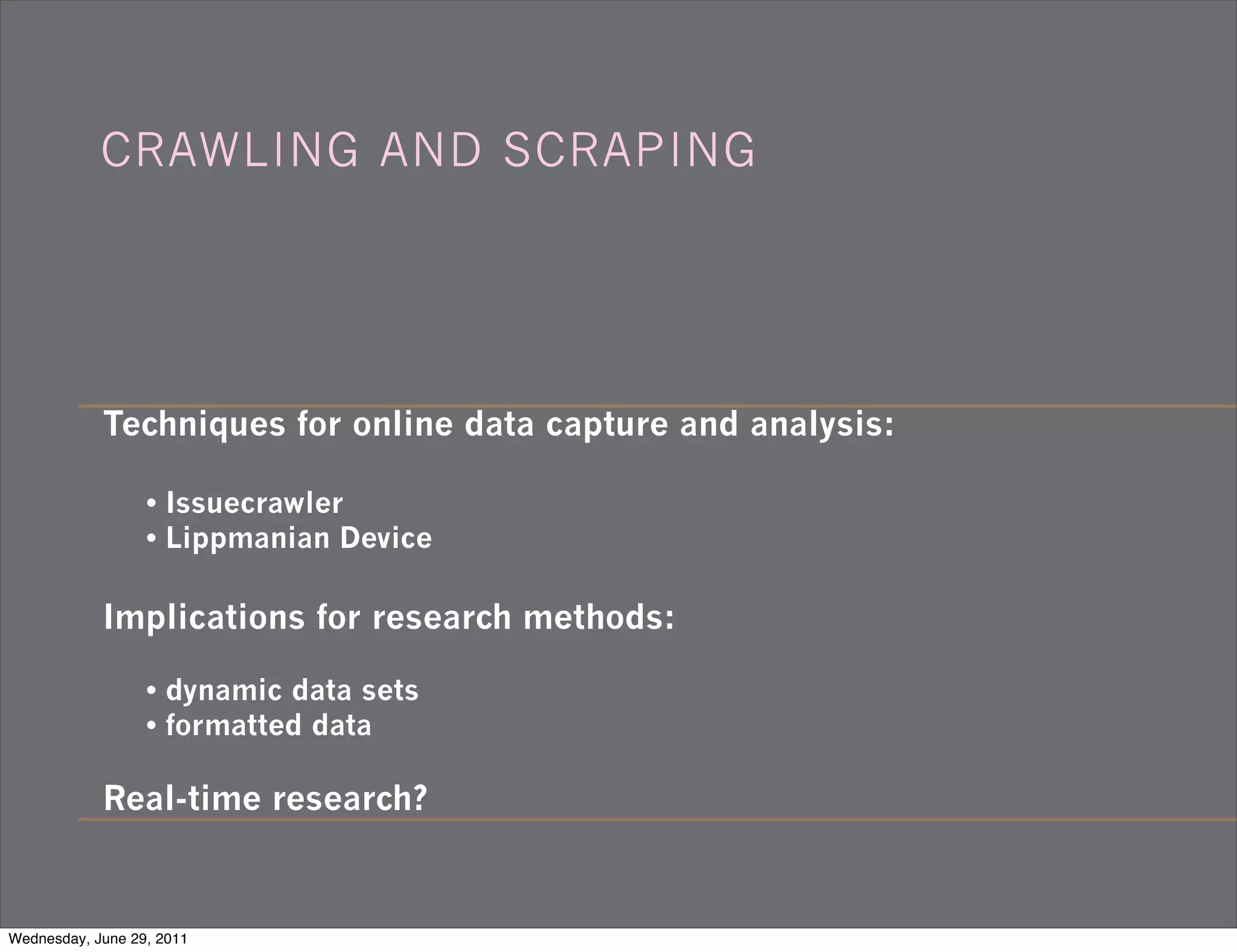 CRAWLING AND SCRAPING




            Techniques for online data capture and analysis:

                  • Issuecrawler
                  • Lippmanian Device

            Implications for research methods:

                  • dynamic data sets
                  • formatted data

            Real-time research?


Wednesday, June 29, 2011
 