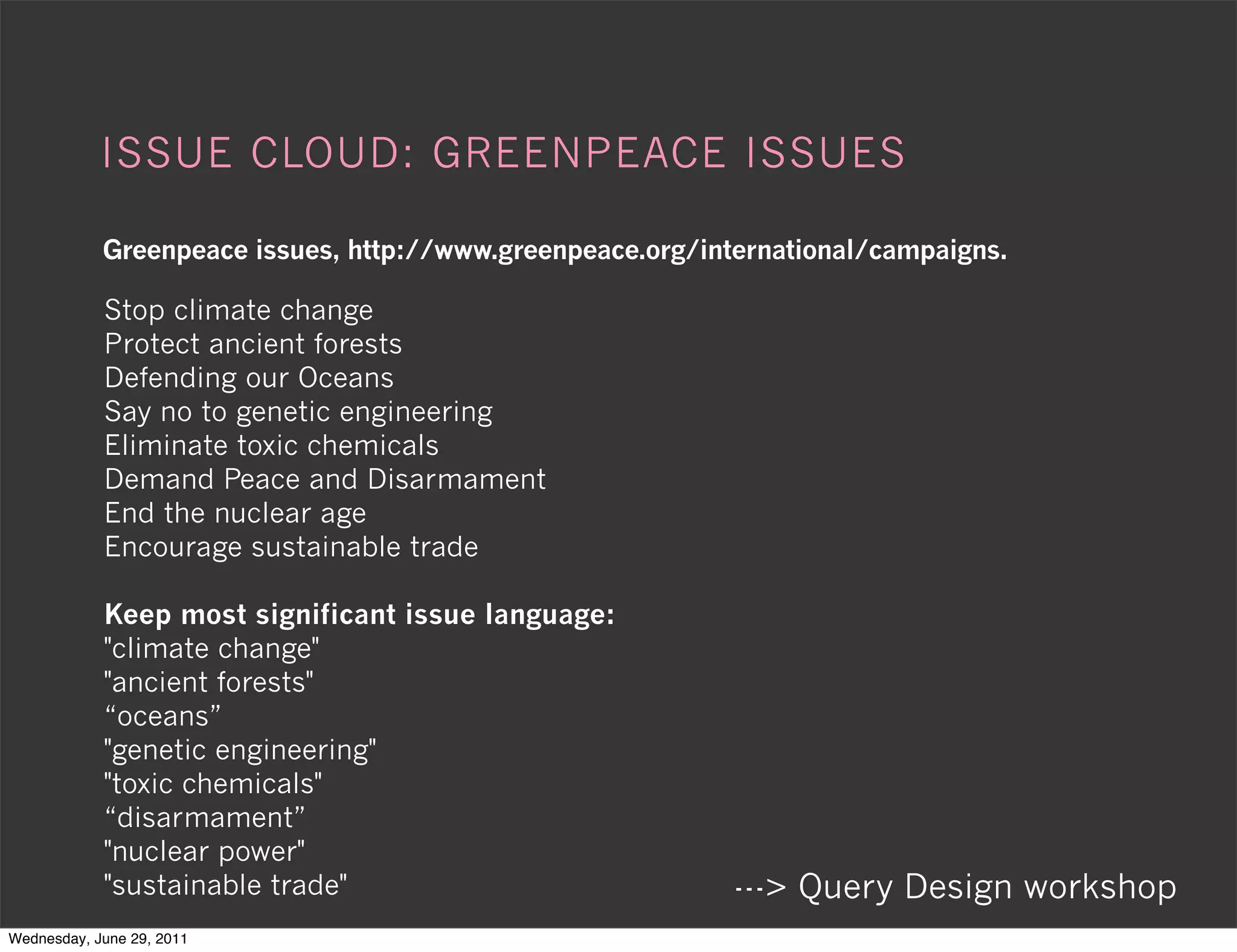 ISSUE CLOUD: GREENPEACE ISSUES

            Greenpeace issues, http://www.greenpeace.org/international/campaigns.

            Stop climate change
            Protect ancient forests
            Defending our Oceans
            Say no to genetic engineering
            Eliminate toxic chemicals
            Demand Peace and Disarmament
            End the nuclear age
            Encourage sustainable trade

            Keep most significant issue language:
            "climate change"
            "ancient forests"
            “oceans”
            "genetic engineering"
            "toxic chemicals"
            “disarmament”
            "nuclear power"
            "sustainable trade"                             ---> Query Design workshop
Wednesday, June 29, 2011
 