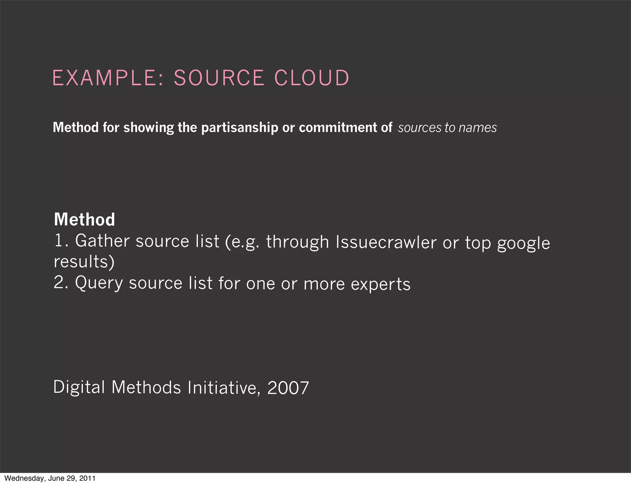 EXAMPLE: SOURCE CLOUD

            Method for showing the partisanship or commitment of sources to names




            Method
            1. Gather source list (e.g. through Issuecrawler or top google
            results)
            2. Query source list for one or more experts




            Digital Methods Initiative, 2007




Wednesday, June 29, 2011
 