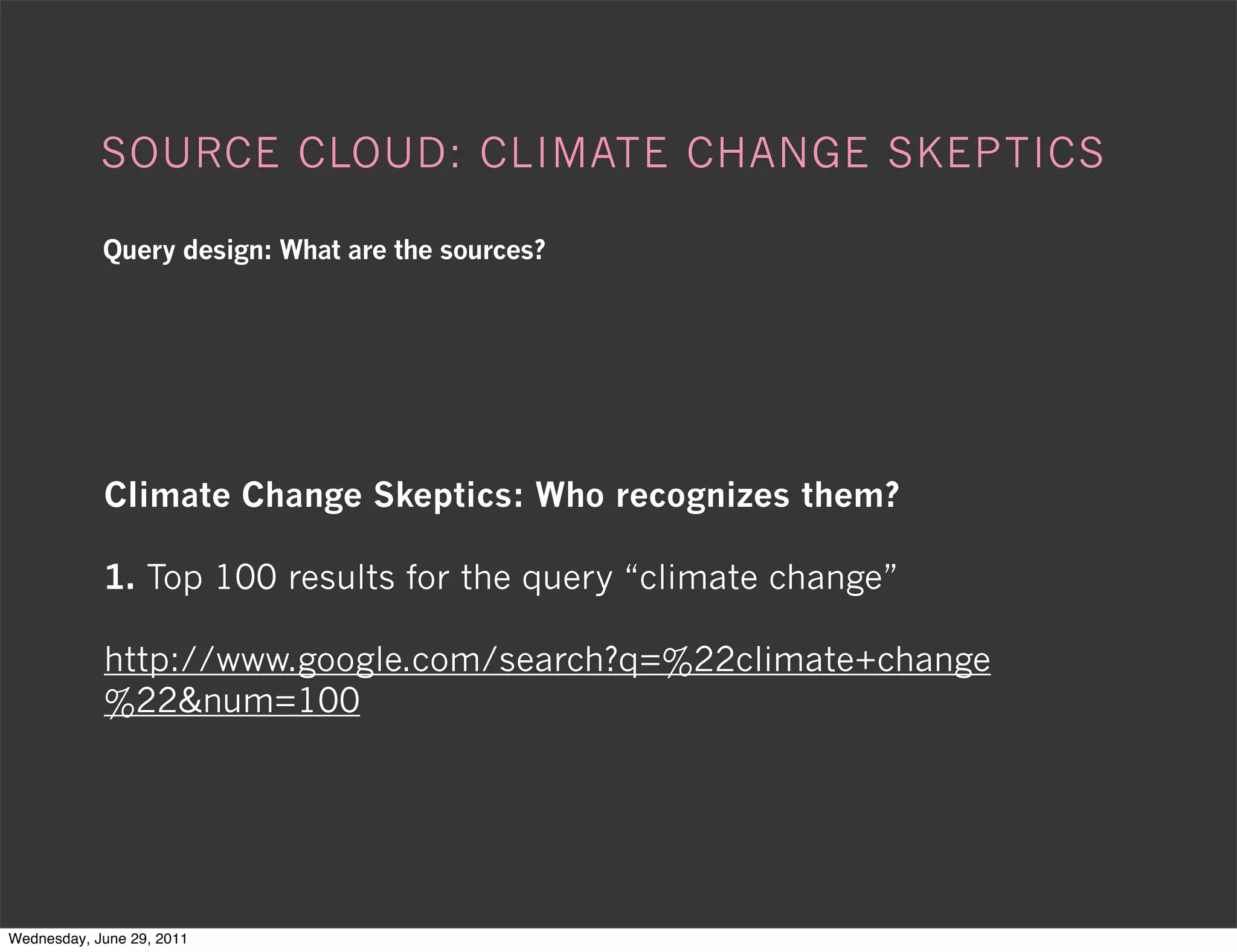 SOURCE CLOUD: CLIMATE CHANGE SKEPTICS

            Query design: What are the sources?




            Climate Change Skeptics: Who recognizes them?

            1. Top 100 results for the query “climate change”

            http://www.google.com/search?q=%22climate+change
            %22&num=100




Wednesday, June 29, 2011
 