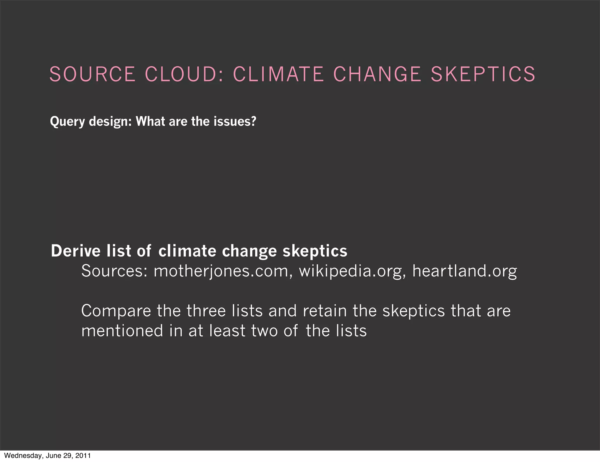 SOURCE CLOUD: CLIMATE CHANGE SKEPTICS

            Query design: What are the issues?




            Derive list of climate change skeptics
               Sources: motherjones.com, wikipedia.org, heartland.org

                     Compare the three lists and retain the skeptics that are
                     mentioned in at least two of the lists




Wednesday, June 29, 2011
 