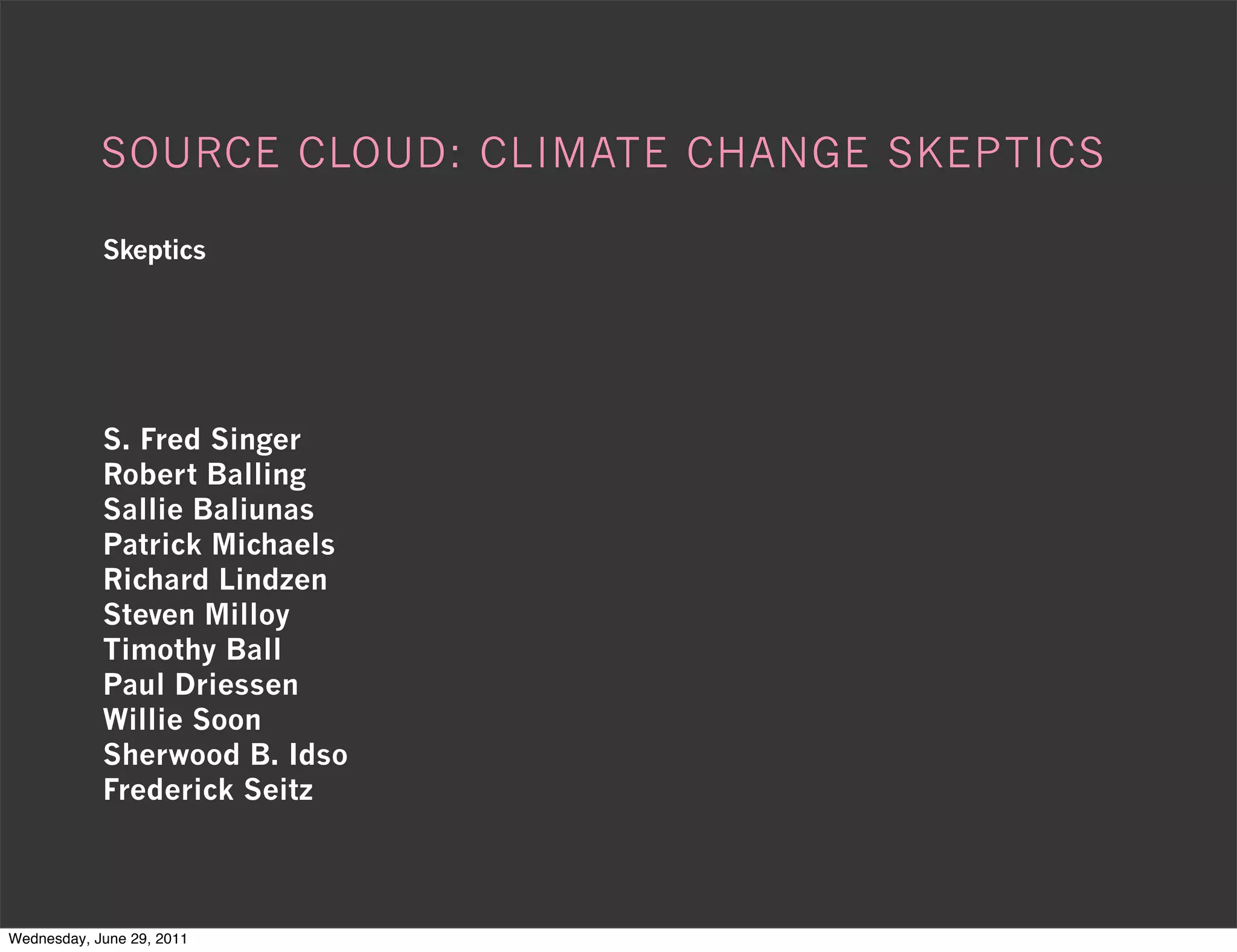 SOURCE CLOUD: CLIMATE CHANGE SKEPTICS

            Skeptics




            S. Fred Singer
            Robert Balling
            Sallie Baliunas
            Patrick Michaels
            Richard Lindzen
            Steven Milloy
            Timothy Ball
            Paul Driessen
            Willie Soon
            Sherwood B. Idso
            Frederick Seitz



Wednesday, June 29, 2011
 