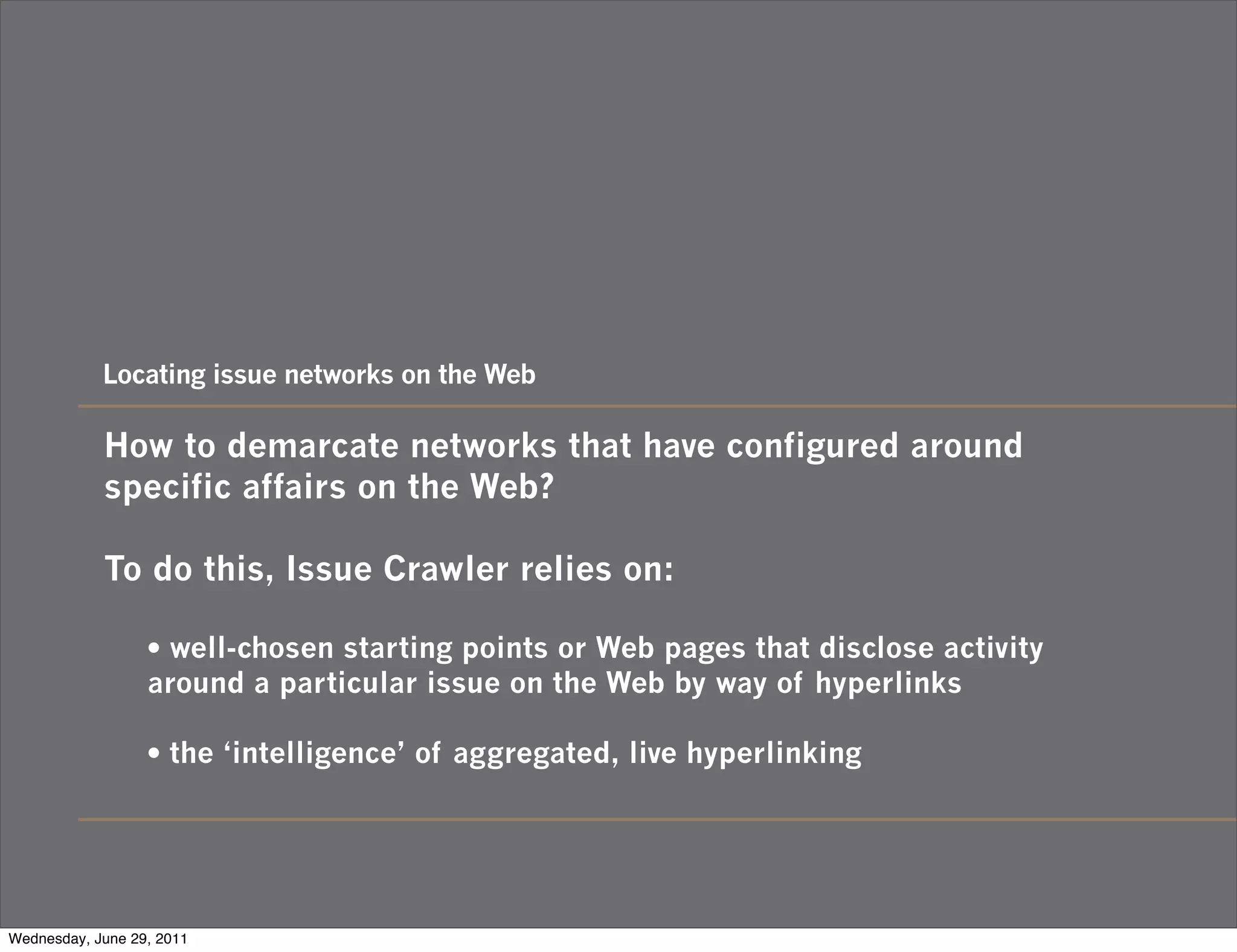 Locating issue networks on the Web

            How to demarcate networks that have configured around
            specific affairs on the Web?

            To do this, Issue Crawler relies on:

                  • well-chosen starting points or Web pages that disclose activity
                  around a particular issue on the Web by way of hyperlinks

                  • the ‘intelligence’ of aggregated, live hyperlinking



Wednesday, June 29, 2011
 