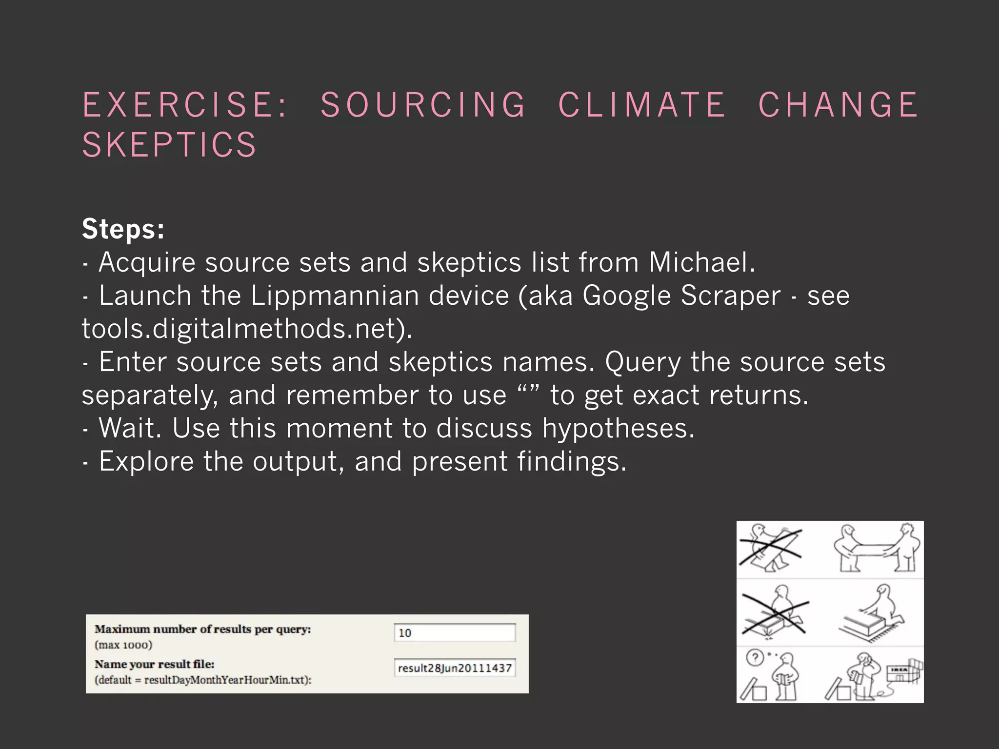 E X E R C I S E : S O U R C I N G C L I M AT E C H A N G E
SKEPTICS

Steps:
- Acquire source sets and skeptics list from Michael.
- Launch the Lippmannian device (aka Google Scraper - see
tools.digitalmethods.net).
- Enter source sets and skeptics names. Query the source sets
separately, and remember to use “” to get exact returns.
- Wait. Use this moment to discuss hypotheses.
- Explore the output, and present findings.
 