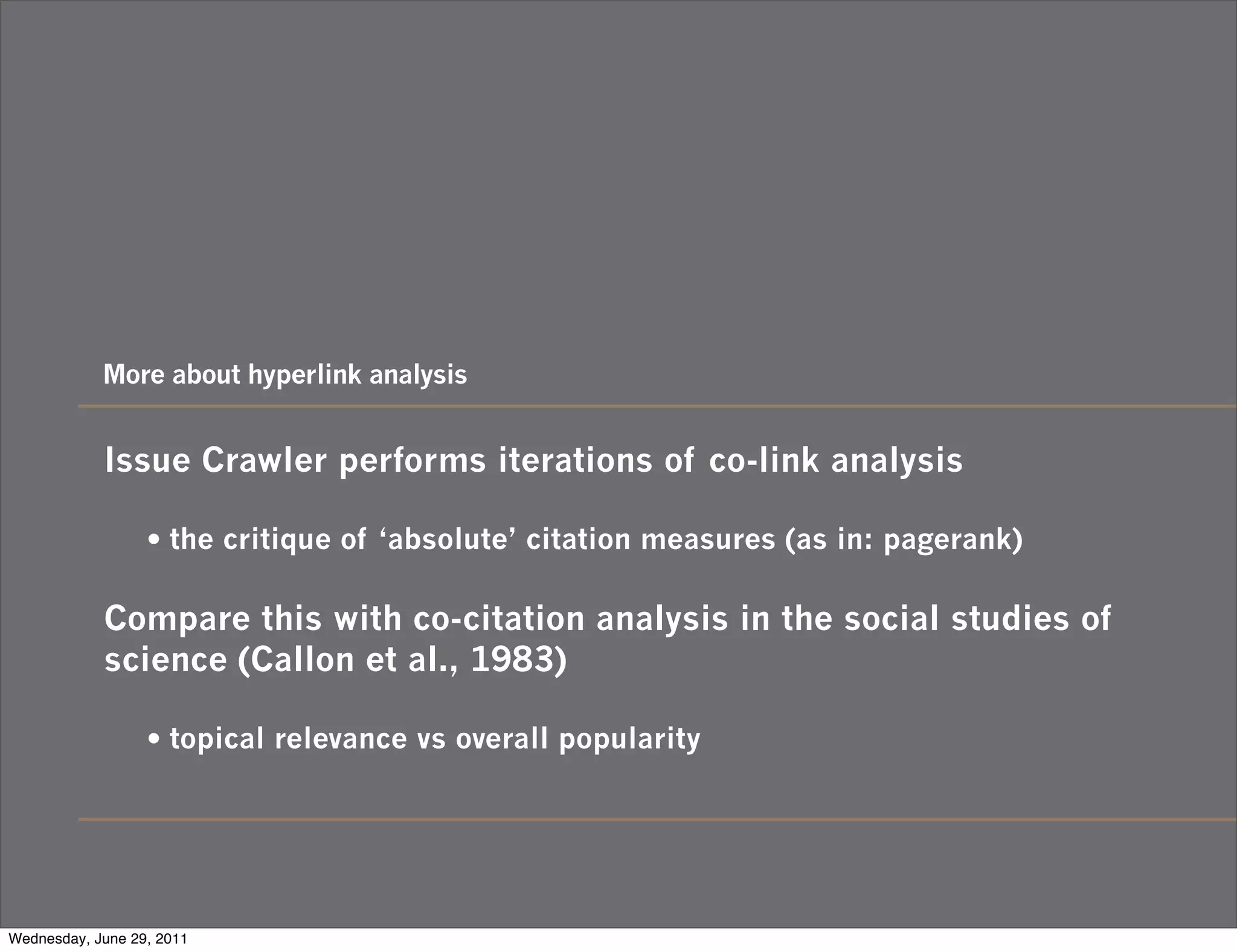 More about hyperlink analysis


            Issue Crawler performs iterations of co-link analysis

                  • the critique of ‘absolute’ citation measures (as in: pagerank)

            Compare this with co-citation analysis in the social studies of
            science (Callon et al., 1983)

                  • topical relevance vs overall popularity




Wednesday, June 29, 2011
 