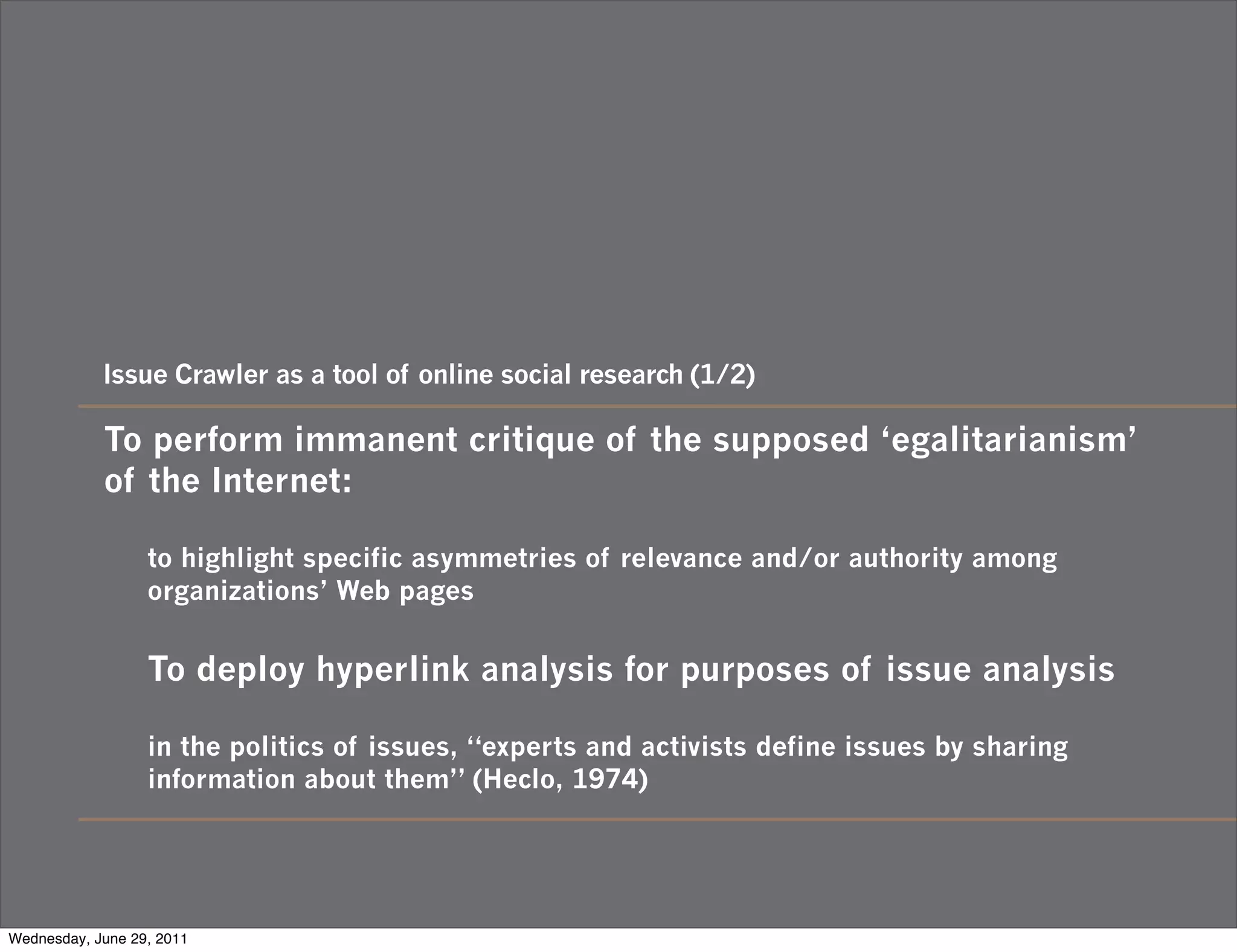 Issue Crawler as a tool of online social research (1/2)

            To perform immanent critique of the supposed ‘egalitarianism’
            of the Internet:

                  to highlight specific asymmetries of relevance and/or authority among
                  organizations’ Web pages


                  To deploy hyperlink analysis for purposes of issue analysis

                  in the politics of issues, “experts and activists define issues by sharing
                  information about them” (Heclo, 1974)




Wednesday, June 29, 2011
 