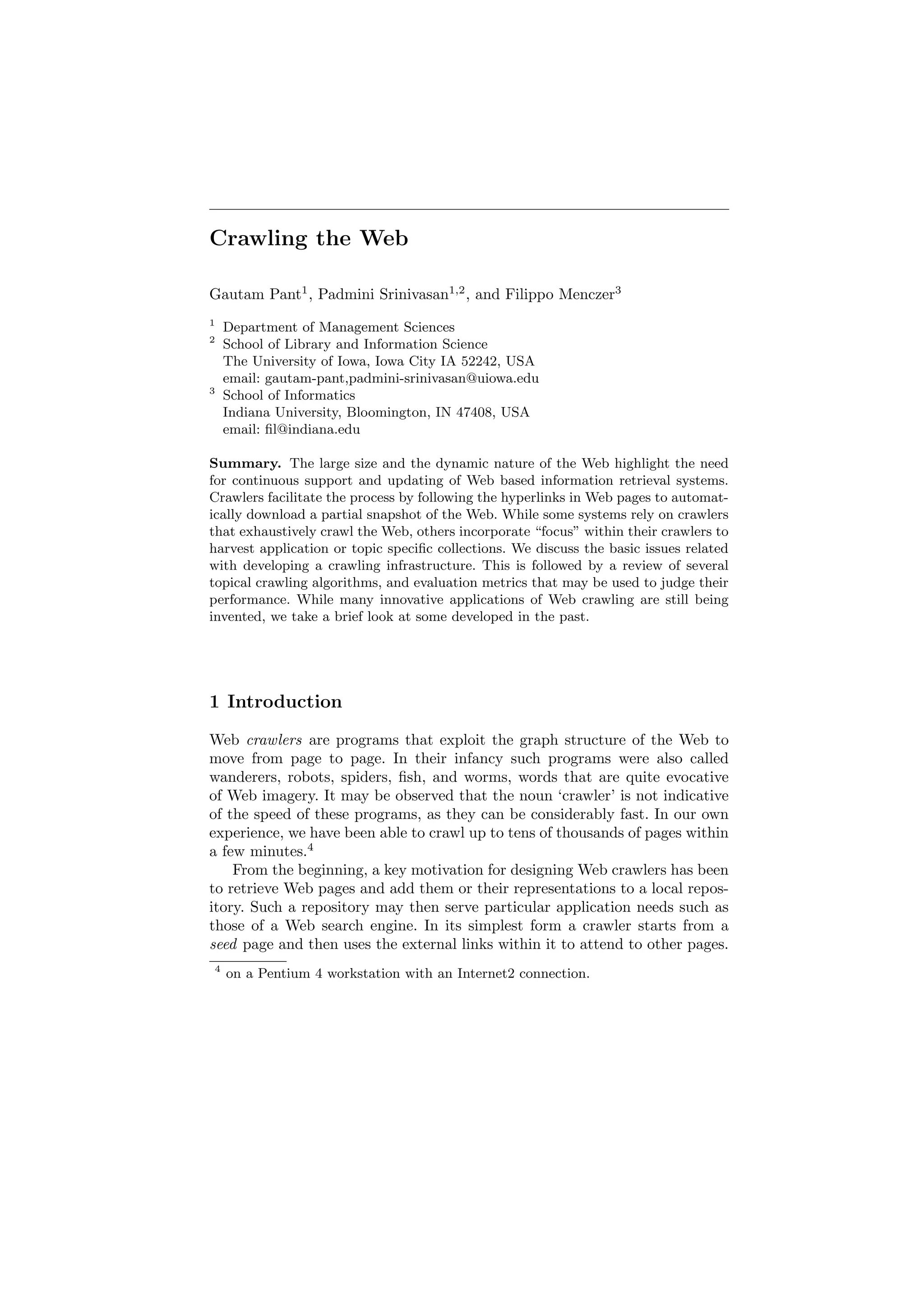 Crawling the Web 
Gautam Pant1, Padmini Srinivasan1;2, and Filippo Menczer3 
1 Department of Management Sciences 
2 School of Library and Information Science 
The University of Iowa, Iowa City IA 52242, USA 
email: gautam-pant,padmini-srinivasan@uiowa.edu 
3 School of Informatics 
Indiana University, Bloomington, IN 47408, USA 
email: ¯l@indiana.edu 
Summary. The large size and the dynamic nature of the Web highlight the need 
for continuous support and updating of Web based information retrieval systems. 
Crawlers facilitate the process by following the hyperlinks in Web pages to automat- 
ically download a partial snapshot of the Web. While some systems rely on crawlers 
that exhaustively crawl the Web, others incorporate focus" within their crawlers to 
harvest application or topic speci¯c collections. We discuss the basic issues related 
with developing a crawling infrastructure. This is followed by a review of several 
topical crawling algorithms, and evaluation metrics that may be used to judge their 
performance. While many innovative applications of Web crawling are still being 
invented, we take a brief look at some developed in the past. 
1 Introduction 
Web crawlers are programs that exploit the graph structure of the Web to 
move from page to page. In their infancy such programs were also called 
wanderers, robots, spiders, ¯sh, and worms, words that are quite evocative 
of Web imagery. It may be observed that the noun `crawler' is not indicative 
of the speed of these programs, as they can be considerably fast. In our own 
experience, we have been able to crawl up to tens of thousands of pages within 
a few minutes.4 
From the beginning, a key motivation for designing Web crawlers has been 
to retrieve Web pages and add them or their representations to a local repos- 
itory. Such a repository may then serve particular application needs such as 
those of a Web search engine. In its simplest form a crawler starts from a 
seed page and then uses the external links within it to attend to other pages. 
4 on a Pentium 4 workstation with an Internet2 connection. 
 