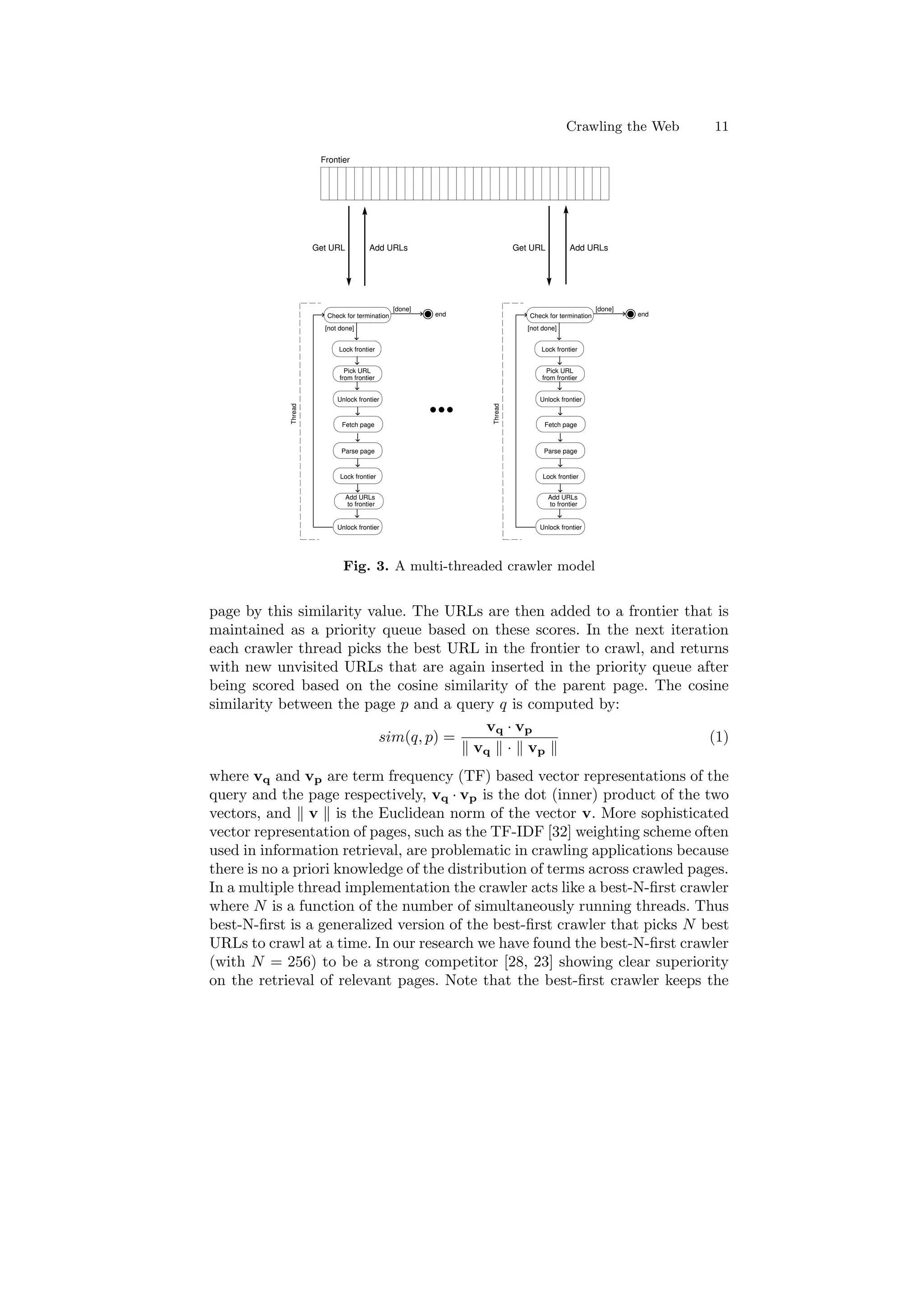 Crawling the Web 11 
Frontier 
Check for termination 
[done] 
[not done] 
Pick URL 
from frontier 
Fetch page 
Parse page 
Add URLs 
to frontier 
end 
Thread 
Lock frontier 
Unlock frontier 
Lock frontier 
Unlock frontier 
Check for termination 
[done] 
[not done] 
Pick URL 
from frontier 
Fetch page 
Parse page 
Add URLs 
to frontier 
end 
Thread 
Lock frontier 
Unlock frontier 
Lock frontier 
Unlock frontier 
Get URL Add URLs 
  
  
  
   
   
   
   
  
  
   
   
   
  
Get URL Add URLs 
Fig. 3. A multi-threaded crawler model 
page by this similarity value. The URLs are then added to a frontier that is 
maintained as a priority queue based on these scores. In the next iteration 
each crawler thread picks the best URL in the frontier to crawl, and returns 
with new unvisited URLs that are again inserted in the priority queue after 
being scored based on the cosine similarity of the parent page. The cosine 
similarity between the page p and a query q is computed by: 
sim(q; p) = 
vq ¢ vp 
k vq k ¢ k vp k 
(1) 
where vq and vp are term frequency (TF) based vector representations of the 
query and the page respectively, vq ¢ vp is the dot (inner) product of the two 
vectors, and k v k is the Euclidean norm of the vector v. More sophisticated 
vector representation of pages, such as the TF-IDF [32] weighting scheme often 
used in information retrieval, are problematic in crawling applications because 
there is no a priori knowledge of the distribution of terms across crawled pages. 
In a multiple thread implementation the crawler acts like a best-N-¯rst crawler 
where N is a function of the number of simultaneously running threads. Thus 
best-N-¯rst is a generalized version of the best-¯rst crawler that picks N best 
URLs to crawl at a time. In our research we have found the best-N-¯rst crawler 
(with N = 256) to be a strong competitor [28, 23] showing clear superiority 
on the retrieval of relevant pages. Note that the best-¯rst crawler keeps the 
 