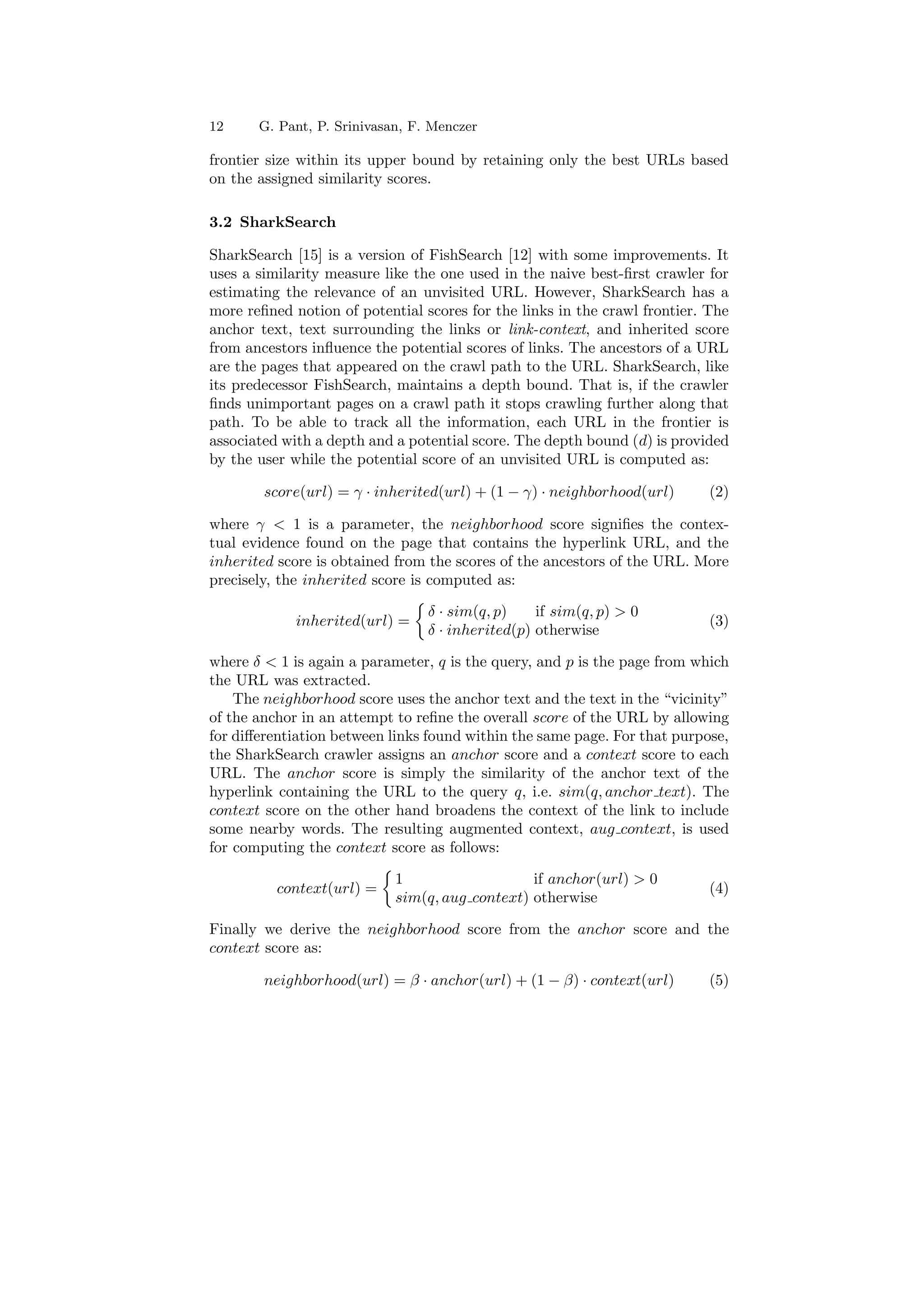 12 G. Pant, P. Srinivasan, F. Menczer 
frontier size within its upper bound by retaining only the best URLs based 
on the assigned similarity scores. 
3.2 SharkSearch 
SharkSearch [15] is a version of FishSearch [12] with some improvements. It 
uses a similarity measure like the one used in the naive best-¯rst crawler for 
estimating the relevance of an unvisited URL. However, SharkSearch has a 
more re¯ned notion of potential scores for the links in the crawl frontier. The 
anchor text, text surrounding the links or link-context, and inherited score 
from ancestors in°uence the potential scores of links. The ancestors of a URL 
are the pages that appeared on the crawl path to the URL. SharkSearch, like 
its predecessor FishSearch, maintains a depth bound. That is, if the crawler 
¯nds unimportant pages on a crawl path it stops crawling further along that 
path. To be able to track all the information, each URL in the frontier is 
associated with a depth and a potential score. The depth bound (d) is provided 
by the user while the potential score of an unvisited URL is computed as: 
score(url) = ° ¢ inherited(url) + (1 ¡ °) ¢ neighborhood(url) (2) 
where °  1 is a parameter, the neighborhood score signi¯es the contex- 
tual evidence found on the page that contains the hyperlink URL, and the 
inherited score is obtained from the scores of the ancestors of the URL. More 
precisely, the inherited score is computed as: 
inherited(url) = 
½ 
± ¢ sim(q; p) if sim(q; p)  0 
± ¢ inherited(p) otherwise (3) 
where ±  1 is again a parameter, q is the query, and p is the page from which 
the URL was extracted. 
The neighborhood score uses the anchor text and the text in the vicinity 
of the anchor in an attempt to re¯ne the overall score of the URL by allowing 
for di®erentiation between links found within the same page. For that purpose, 
the SharkSearch crawler assigns an anchor score and a context score to each 
URL. The anchor score is simply the similarity of the anchor text of the 
hyperlink containing the URL to the query q, i.e. sim(q; anchor text). The 
context score on the other hand broadens the context of the link to include 
some nearby words. The resulting augmented context, aug context, is used 
for computing the context score as follows: 
context(url) = 
½ 
1 if anchor(url)  0 
sim(q; aug context) otherwise (4) 
Finally we derive the neighborhood score from the anchor score and the 
context score as: 
neighborhood(url) = ¯ ¢ anchor(url) + (1 ¡ ¯) ¢ context(url) (5) 
 