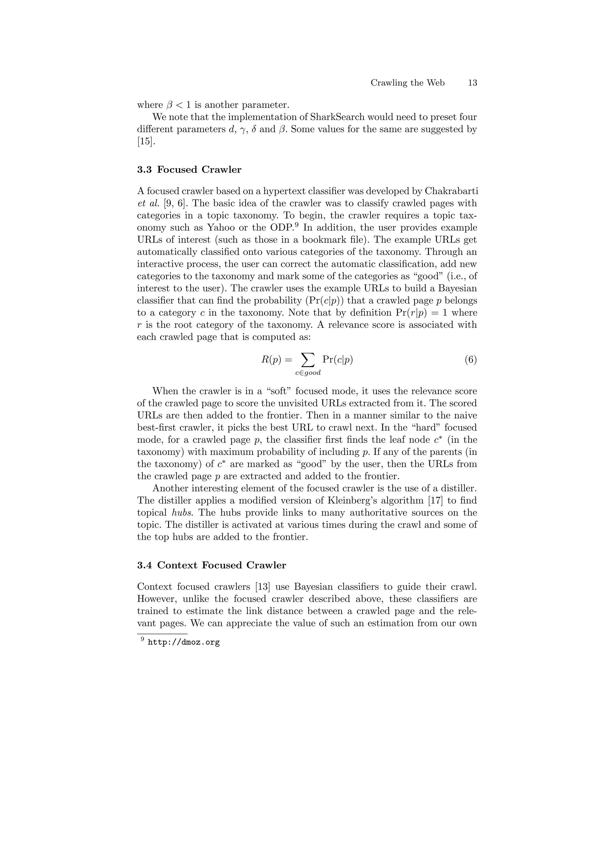 Crawling the Web 13 
where ¯  1 is another parameter. 
We note that the implementation of SharkSearch would need to preset four 
di®erent parameters d, °, ± and ¯. Some values for the same are suggested by 
[15]. 
3.3 Focused Crawler 
A focused crawler based on a hypertext classi¯er was developed by Chakrabarti 
et al. [9, 6]. The basic idea of the crawler was to classify crawled pages with 
categories in a topic taxonomy. To begin, the crawler requires a topic tax- 
onomy such as Yahoo or the ODP.9 In addition, the user provides example 
URLs of interest (such as those in a bookmark ¯le). The example URLs get 
automatically classi¯ed onto various categories of the taxonomy. Through an 
interactive process, the user can correct the automatic classi¯cation, add new 
categories to the taxonomy and mark some of the categories as good (i.e., of 
interest to the user). The crawler uses the example URLs to build a Bayesian 
classi¯er that can ¯nd the probability (Pr(cjp)) that a crawled page p belongs 
to a category c in the taxonomy. Note that by de¯nition Pr(rjp) = 1 where 
r is the root category of the taxonomy. A relevance score is associated with 
each crawled page that is computed as: 
R(p) = 
X 
c2good 
Pr(cjp) (6) 
When the crawler is in a soft focused mode, it uses the relevance score 
of the crawled page to score the unvisited URLs extracted from it. The scored 
URLs are then added to the frontier. Then in a manner similar to the naive 
best-¯rst crawler, it picks the best URL to crawl next. In the hard focused 
mode, for a crawled page p, the classi¯er ¯rst ¯nds the leaf node c¤ (in the 
taxonomy) with maximum probability of including p. If any of the parents (in 
the taxonomy) of c¤ are marked as good by the user, then the URLs from 
the crawled page p are extracted and added to the frontier. 
Another interesting element of the focused crawler is the use of a distiller. 
The distiller applies a modi¯ed version of Kleinberg's algorithm [17] to ¯nd 
topical hubs. The hubs provide links to many authoritative sources on the 
topic. The distiller is activated at various times during the crawl and some of 
the top hubs are added to the frontier. 
3.4 Context Focused Crawler 
Context focused crawlers [13] use Bayesian classi¯ers to guide their crawl. 
However, unlike the focused crawler described above, these classi¯ers are 
trained to estimate the link distance between a crawled page and the rele- 
vant pages. We can appreciate the value of such an estimation from our own 
9 http://dmoz.org 
 