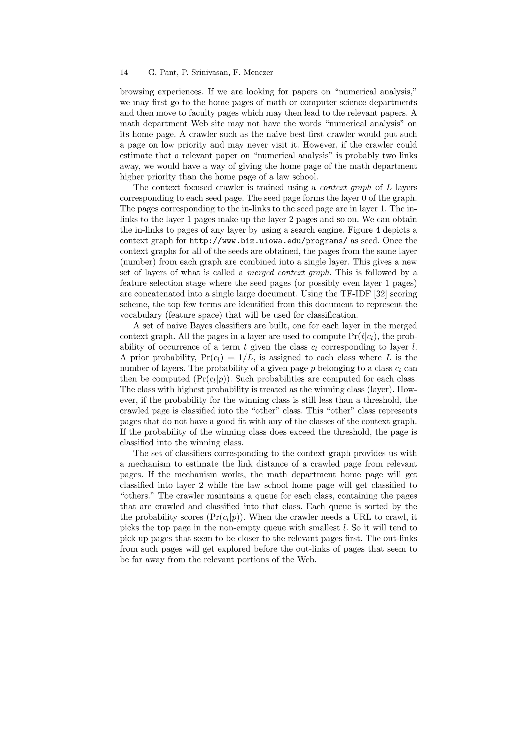 14 G. Pant, P. Srinivasan, F. Menczer 
browsing experiences. If we are looking for papers on numerical analysis, 
we may ¯rst go to the home pages of math or computer science departments 
and then move to faculty pages which may then lead to the relevant papers. A 
math department Web site may not have the words numerical analysis on 
its home page. A crawler such as the naive best-¯rst crawler would put such 
a page on low priority and may never visit it. However, if the crawler could 
estimate that a relevant paper on numerical analysis is probably two links 
away, we would have a way of giving the home page of the math department 
higher priority than the home page of a law school. 
The context focused crawler is trained using a context graph of L layers 
corresponding to each seed page. The seed page forms the layer 0 of the graph. 
The pages corresponding to the in-links to the seed page are in layer 1. The in- 
links to the layer 1 pages make up the layer 2 pages and so on. We can obtain 
the in-links to pages of any layer by using a search engine. Figure 4 depicts a 
context graph for http://www.biz.uiowa.edu/programs/ as seed. Once the 
context graphs for all of the seeds are obtained, the pages from the same layer 
(number) from each graph are combined into a single layer. This gives a new 
set of layers of what is called a merged context graph. This is followed by a 
feature selection stage where the seed pages (or possibly even layer 1 pages) 
are concatenated into a single large document. Using the TF-IDF [32] scoring 
scheme, the top few terms are identi¯ed from this document to represent the 
vocabulary (feature space) that will be used for classi¯cation. 
A set of naive Bayes classi¯ers are built, one for each layer in the merged 
context graph. All the pages in a layer are used to compute Pr(tjcl), the prob- 
ability of occurrence of a term t given the class cl corresponding to layer l. 
A prior probability, Pr(cl) = 1=L, is assigned to each class where L is the 
number of layers. The probability of a given page p belonging to a class cl can 
then be computed (Pr(cljp)). Such probabilities are computed for each class. 
The class with highest probability is treated as the winning class (layer). How- 
ever, if the probability for the winning class is still less than a threshold, the 
crawled page is classi¯ed into the other class. This other class represents 
pages that do not have a good ¯t with any of the classes of the context graph. 
If the probability of the winning class does exceed the threshold, the page is 
classi¯ed into the winning class. 
The set of classi¯ers corresponding to the context graph provides us with 
a mechanism to estimate the link distance of a crawled page from relevant 
pages. If the mechanism works, the math department home page will get 
classi¯ed into layer 2 while the law school home page will get classi¯ed to 
others. The crawler maintains a queue for each class, containing the pages 
that are crawled and classi¯ed into that class. Each queue is sorted by the 
the probability scores (Pr(cljp)). When the crawler needs a URL to crawl, it 
picks the top page in the non-empty queue with smallest l. So it will tend to 
pick up pages that seem to be closer to the relevant pages ¯rst. The out-links 
from such pages will get explored before the out-links of pages that seem to 
be far away from the relevant portions of the Web. 
 