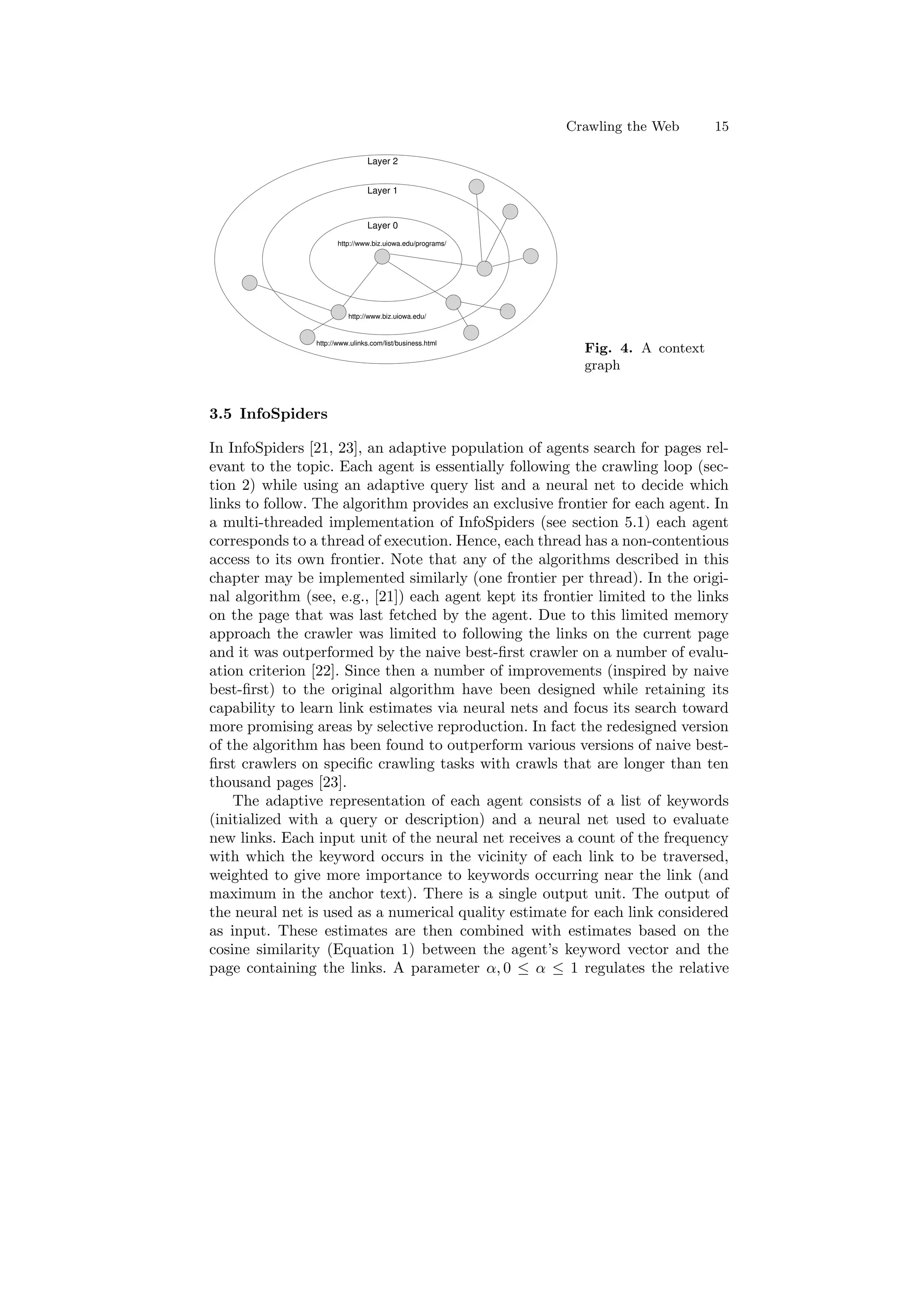 Crawling the Web 15 
Layer 2 
Layer 1 
Layer 0 
http://www.biz.uiowa.edu/programs/ 
http://www.biz.uiowa.edu/ 
http://www.ulinks.com/list/business.html 
Fig. 4. A context 
graph 
3.5 InfoSpiders 
In InfoSpiders [21, 23], an adaptive population of agents search for pages rel- 
evant to the topic. Each agent is essentially following the crawling loop (sec- 
tion 2) while using an adaptive query list and a neural net to decide which 
links to follow. The algorithm provides an exclusive frontier for each agent. In 
a multi-threaded implementation of InfoSpiders (see section 5.1) each agent 
corresponds to a thread of execution. Hence, each thread has a non-contentious 
access to its own frontier. Note that any of the algorithms described in this 
chapter may be implemented similarly (one frontier per thread). In the origi- 
nal algorithm (see, e.g., [21]) each agent kept its frontier limited to the links 
on the page that was last fetched by the agent. Due to this limited memory 
approach the crawler was limited to following the links on the current page 
and it was outperformed by the naive best-¯rst crawler on a number of evalu- 
ation criterion [22]. Since then a number of improvements (inspired by naive 
best-¯rst) to the original algorithm have been designed while retaining its 
capability to learn link estimates via neural nets and focus its search toward 
more promising areas by selective reproduction. In fact the redesigned version 
of the algorithm has been found to outperform various versions of naive best- 
¯rst crawlers on speci¯c crawling tasks with crawls that are longer than ten 
thousand pages [23]. 
The adaptive representation of each agent consists of a list of keywords 
(initialized with a query or description) and a neural net used to evaluate 
new links. Each input unit of the neural net receives a count of the frequency 
with which the keyword occurs in the vicinity of each link to be traversed, 
weighted to give more importance to keywords occurring near the link (and 
maximum in the anchor text). There is a single output unit. The output of 
the neural net is used as a numerical quality estimate for each link considered 
as input. These estimates are then combined with estimates based on the 
cosine similarity (Equation 1) between the agent's keyword vector and the 
page containing the links. A parameter ®; 0 · ® · 1 regulates the relative 
 