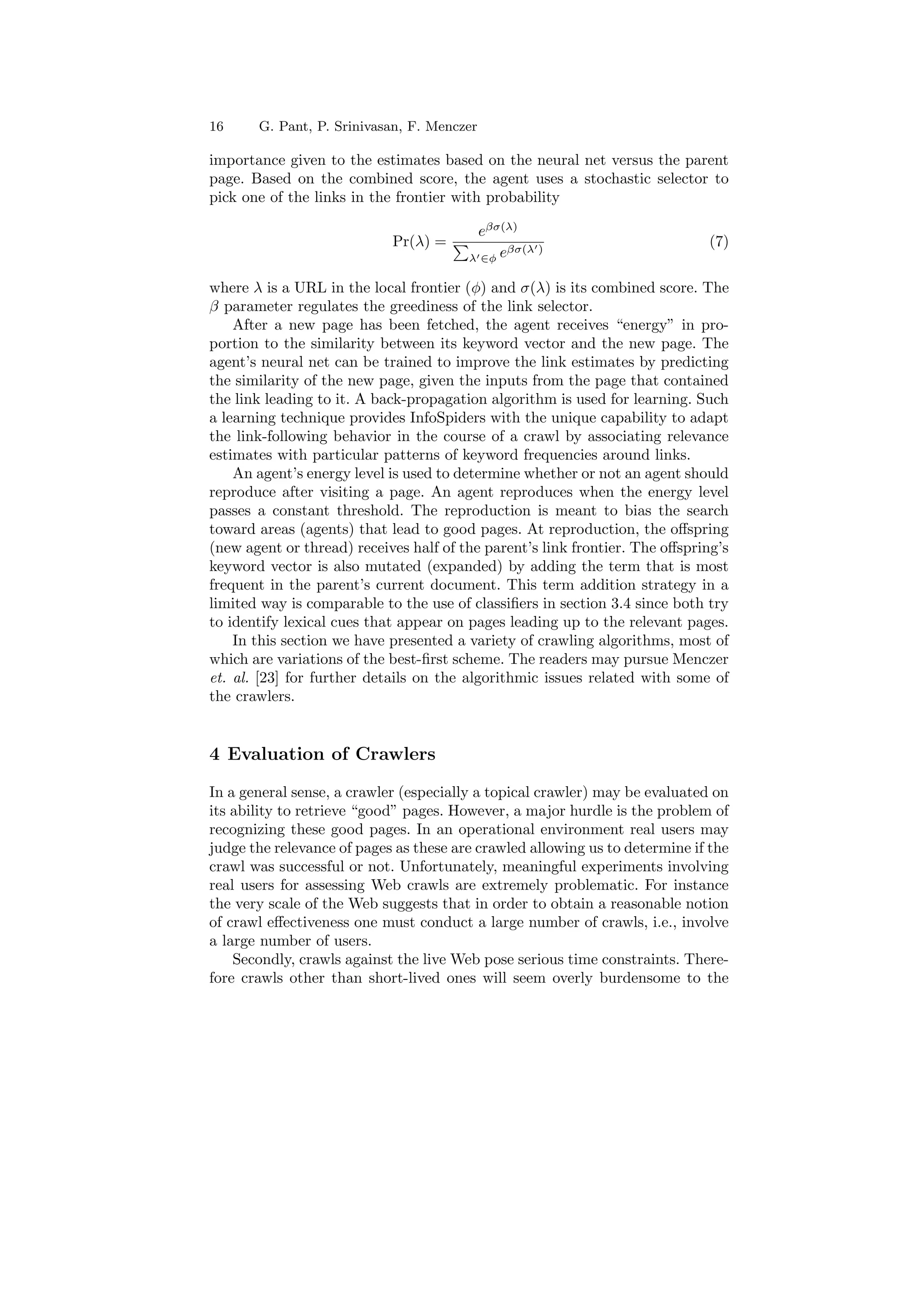 16 G. Pant, P. Srinivasan, F. Menczer 
importance given to the estimates based on the neural net versus the parent 
page. Based on the combined score, the agent uses a stochastic selector to 
pick one of the links in the frontier with probability 
e¯¾(¸) 
Pr(¸) = P 
¸02Á e¯¾(¸0) (7) 
where ¸ is a URL in the local frontier (Á) and ¾(¸) is its combined score. The 
¯ parameter regulates the greediness of the link selector. 
After a new page has been fetched, the agent receives energy in pro- 
portion to the similarity between its keyword vector and the new page. The 
agent's neural net can be trained to improve the link estimates by predicting 
the similarity of the new page, given the inputs from the page that contained 
the link leading to it. A back-propagation algorithm is used for learning. Such 
a learning technique provides InfoSpiders with the unique capability to adapt 
the link-following behavior in the course of a crawl by associating relevance 
estimates with particular patterns of keyword frequencies around links. 
An agent's energy level is used to determine whether or not an agent should 
reproduce after visiting a page. An agent reproduces when the energy level 
passes a constant threshold. The reproduction is meant to bias the search 
toward areas (agents) that lead to good pages. At reproduction, the o®spring 
(new agent or thread) receives half of the parent's link frontier. The o®spring's 
keyword vector is also mutated (expanded) by adding the term that is most 
frequent in the parent's current document. This term addition strategy in a 
limited way is comparable to the use of classi¯ers in section 3.4 since both try 
to identify lexical cues that appear on pages leading up to the relevant pages. 
In this section we have presented a variety of crawling algorithms, most of 
which are variations of the best-¯rst scheme. The readers may pursue Menczer 
et. al. [23] for further details on the algorithmic issues related with some of 
the crawlers. 
4 Evaluation of Crawlers 
In a general sense, a crawler (especially a topical crawler) may be evaluated on 
its ability to retrieve good pages. However, a major hurdle is the problem of 
recognizing these good pages. In an operational environment real users may 
judge the relevance of pages as these are crawled allowing us to determine if the 
crawl was successful or not. Unfortunately, meaningful experiments involving 
real users for assessing Web crawls are extremely problematic. For instance 
the very scale of the Web suggests that in order to obtain a reasonable notion 
of crawl e®ectiveness one must conduct a large number of crawls, i.e., involve 
a large number of users. 
Secondly, crawls against the live Web pose serious time constraints. There- 
fore crawls other than short-lived ones will seem overly burdensome to the 
 