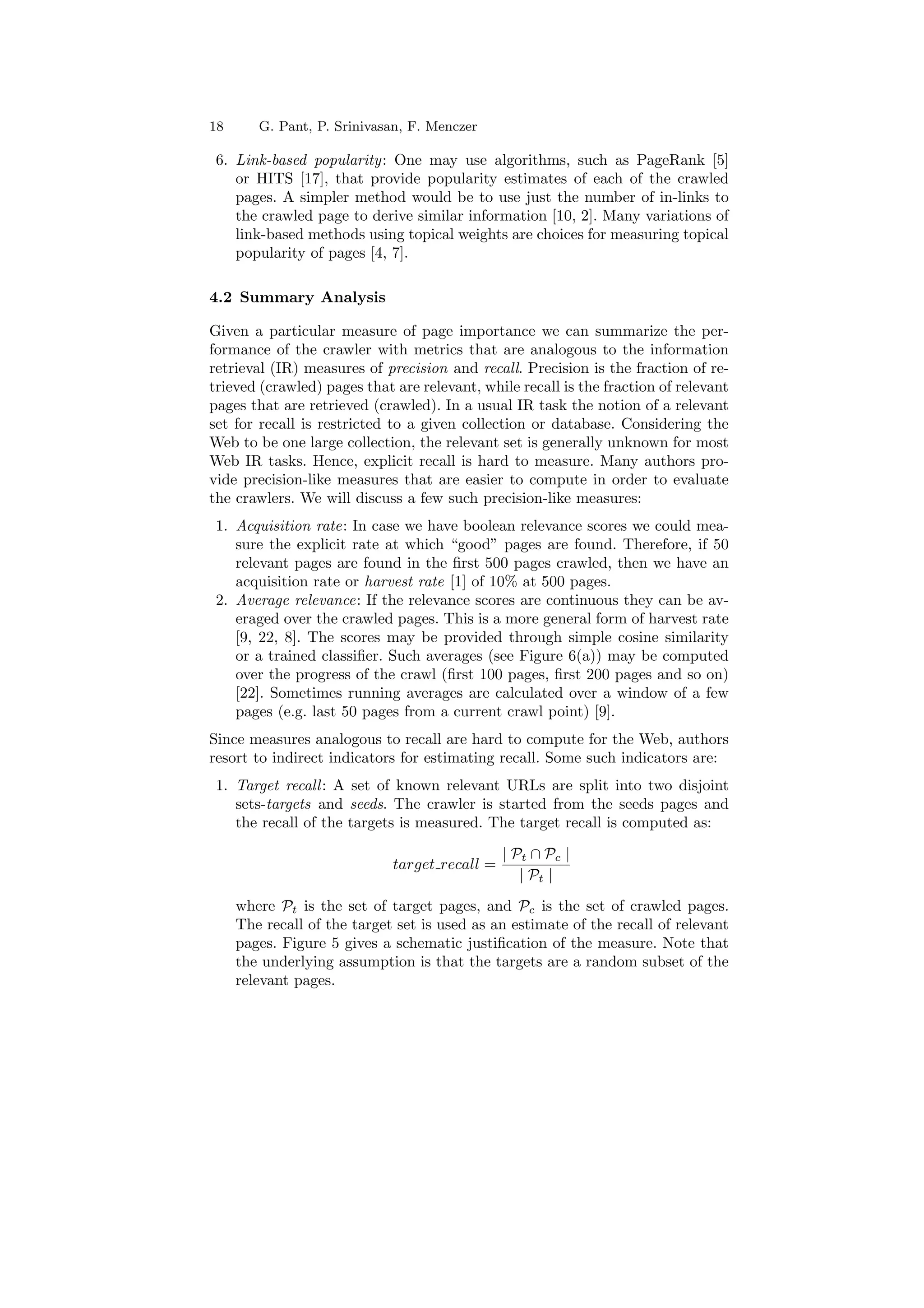 18 G. Pant, P. Srinivasan, F. Menczer 
6. Link-based popularity: One may use algorithms, such as PageRank [5] 
or HITS [17], that provide popularity estimates of each of the crawled 
pages. A simpler method would be to use just the number of in-links to 
the crawled page to derive similar information [10, 2]. Many variations of 
link-based methods using topical weights are choices for measuring topical 
popularity of pages [4, 7]. 
4.2 Summary Analysis 
Given a particular measure of page importance we can summarize the per- 
formance of the crawler with metrics that are analogous to the information 
retrieval (IR) measures of precision and recall. Precision is the fraction of re- 
trieved (crawled) pages that are relevant, while recall is the fraction of relevant 
pages that are retrieved (crawled). In a usual IR task the notion of a relevant 
set for recall is restricted to a given collection or database. Considering the 
Web to be one large collection, the relevant set is generally unknown for most 
Web IR tasks. Hence, explicit recall is hard to measure. Many authors pro- 
vide precision-like measures that are easier to compute in order to evaluate 
the crawlers. We will discuss a few such precision-like measures: 
1. Acquisition rate: In case we have boolean relevance scores we could mea- 
sure the explicit rate at which good pages are found. Therefore, if 50 
relevant pages are found in the ¯rst 500 pages crawled, then we have an 
acquisition rate or harvest rate [1] of 10% at 500 pages. 
2. Average relevance: If the relevance scores are continuous they can be av- 
eraged over the crawled pages. This is a more general form of harvest rate 
[9, 22, 8]. The scores may be provided through simple cosine similarity 
or a trained classi¯er. Such averages (see Figure 6(a)) may be computed 
over the progress of the crawl (¯rst 100 pages, ¯rst 200 pages and so on) 
[22]. Sometimes running averages are calculated over a window of a few 
pages (e.g. last 50 pages from a current crawl point) [9]. 
Since measures analogous to recall are hard to compute for the Web, authors 
resort to indirect indicators for estimating recall. Some such indicators are: 
1. Target recall : A set of known relevant URLs are split into two disjoint 
sets-targets and seeds. The crawler is started from the seeds pages and 
the recall of the targets is measured. The target recall is computed as: 
target recall = 
j Pt  Pc j 
j Pt j 
where Pt is the set of target pages, and Pc is the set of crawled pages. 
The recall of the target set is used as an estimate of the recall of relevant 
pages. Figure 5 gives a schematic justi¯cation of the measure. Note that 
the underlying assumption is that the targets are a random subset of the 
relevant pages. 
 